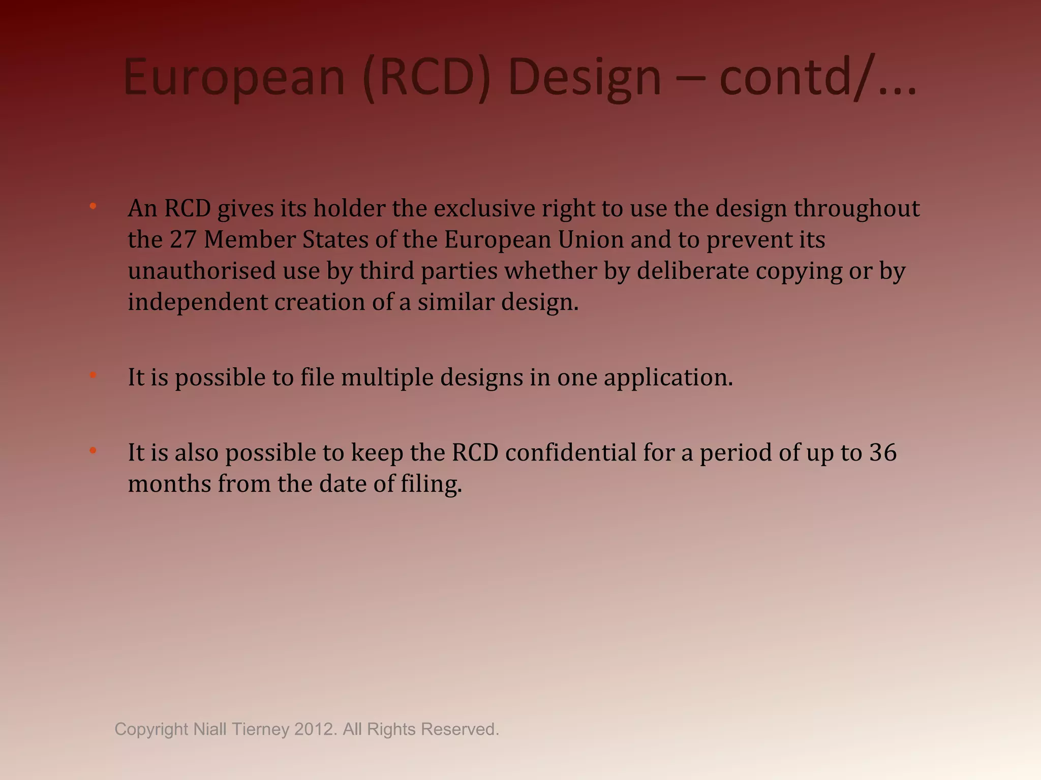 European (RCD) Design – contd/...
• An RCD gives its holder the exclusive right to use the design throughout
the 27 Member States of the European Union and to prevent its
unauthorised use by third parties whether by deliberate copying or by
independent creation of a similar design.
• It is possible to file multiple designs in one application.
• It is also possible to keep the RCD confidential for a period of up to 36
months from the date of filing.
Copyright Niall Tierney 2012. All Rights Reserved.
 