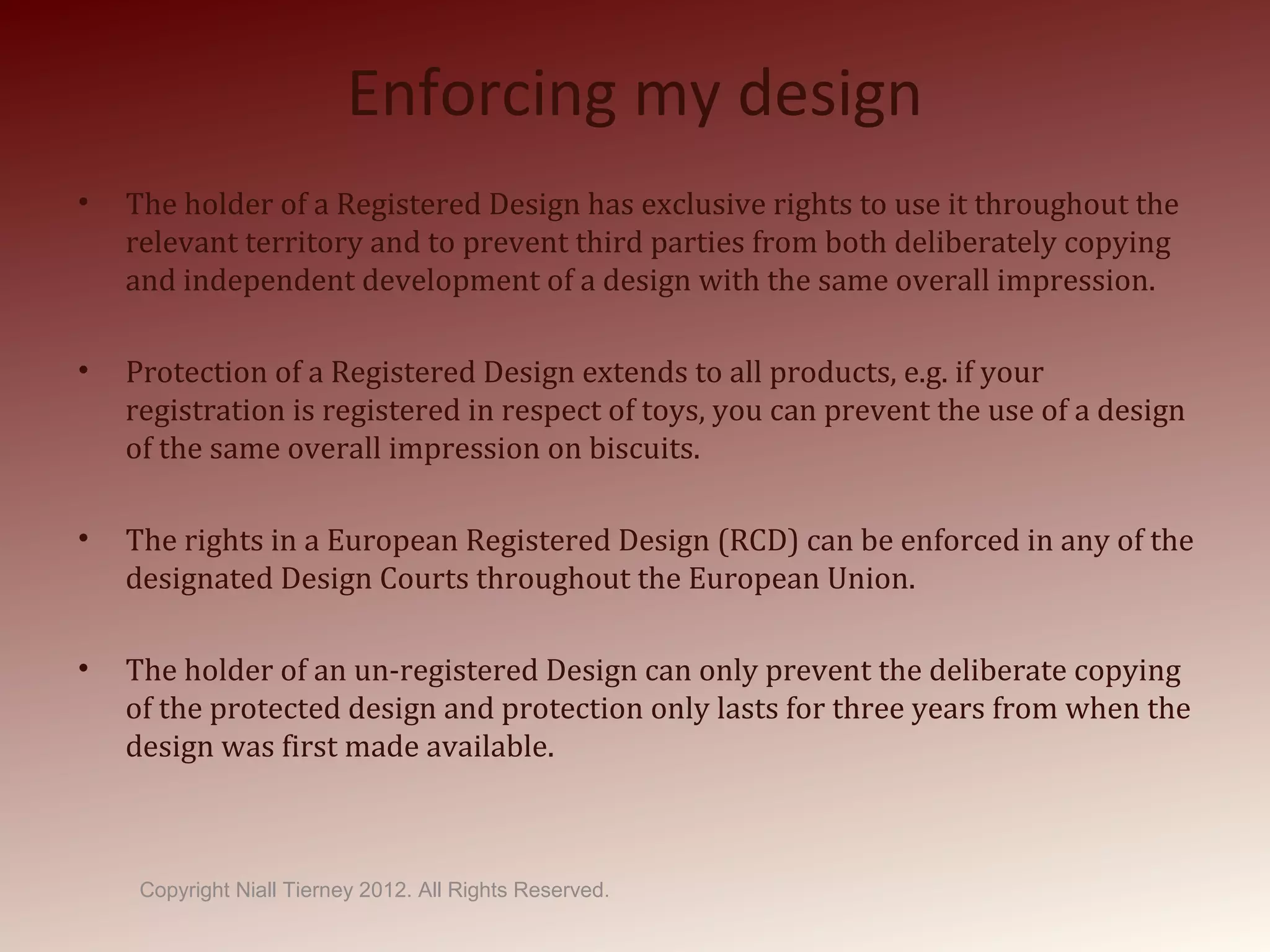 Enforcing my design
• The holder of a Registered Design has exclusive rights to use it throughout the
relevant territory and to prevent third parties from both deliberately copying
and independent development of a design with the same overall impression.
• Protection of a Registered Design extends to all products, e.g. if your
registration is registered in respect of toys, you can prevent the use of a design
of the same overall impression on biscuits.
• The rights in a European Registered Design (RCD) can be enforced in any of the
designated Design Courts throughout the European Union.
• The holder of an un-registered Design can only prevent the deliberate copying
of the protected design and protection only lasts for three years from when the
design was first made available.
Copyright Niall Tierney 2012. All Rights Reserved.
 