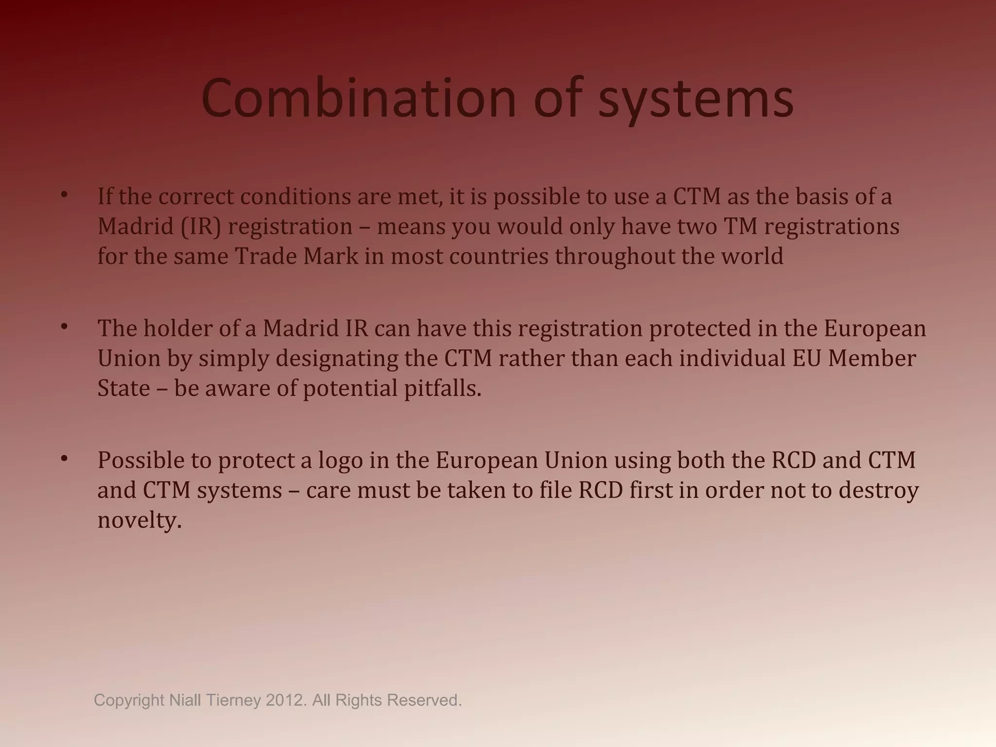 Combination of systems
• If the correct conditions are met, it is possible to use a CTM as the basis of a
Madrid (IR) registration – means you would only have two TM registrations
for the same Trade Mark in most countries throughout the world
• The holder of a Madrid IR can have this registration protected in the European
Union by simply designating the CTM rather than each individual EU Member
State – be aware of potential pitfalls.
• Possible to protect a logo in the European Union using both the RCD and CTM
and CTM systems – care must be taken to file RCD first in order not to destroy
novelty.
Copyright Niall Tierney 2012. All Rights Reserved.
 