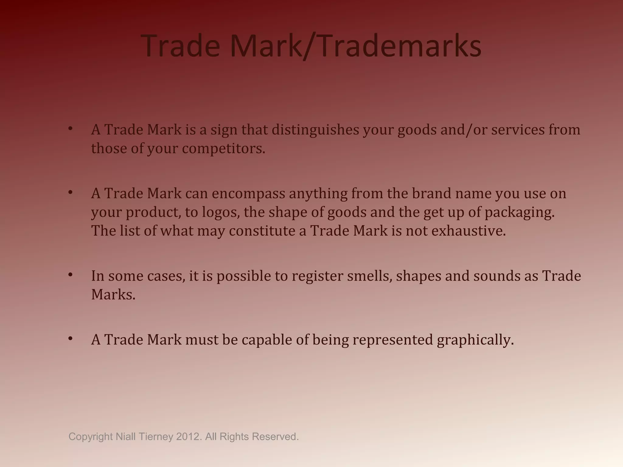 Trade Mark/Trademarks
• A Trade Mark is a sign that distinguishes your goods and/or services from
those of your competitors.
• A Trade Mark can encompass anything from the brand name you use on
your product, to logos, the shape of goods and the get up of packaging.
The list of what may constitute a Trade Mark is not exhaustive.
• In some cases, it is possible to register smells, shapes and sounds as Trade
Marks.
• A Trade Mark must be capable of being represented graphically.
Copyright Niall Tierney 2012. All Rights Reserved.
 