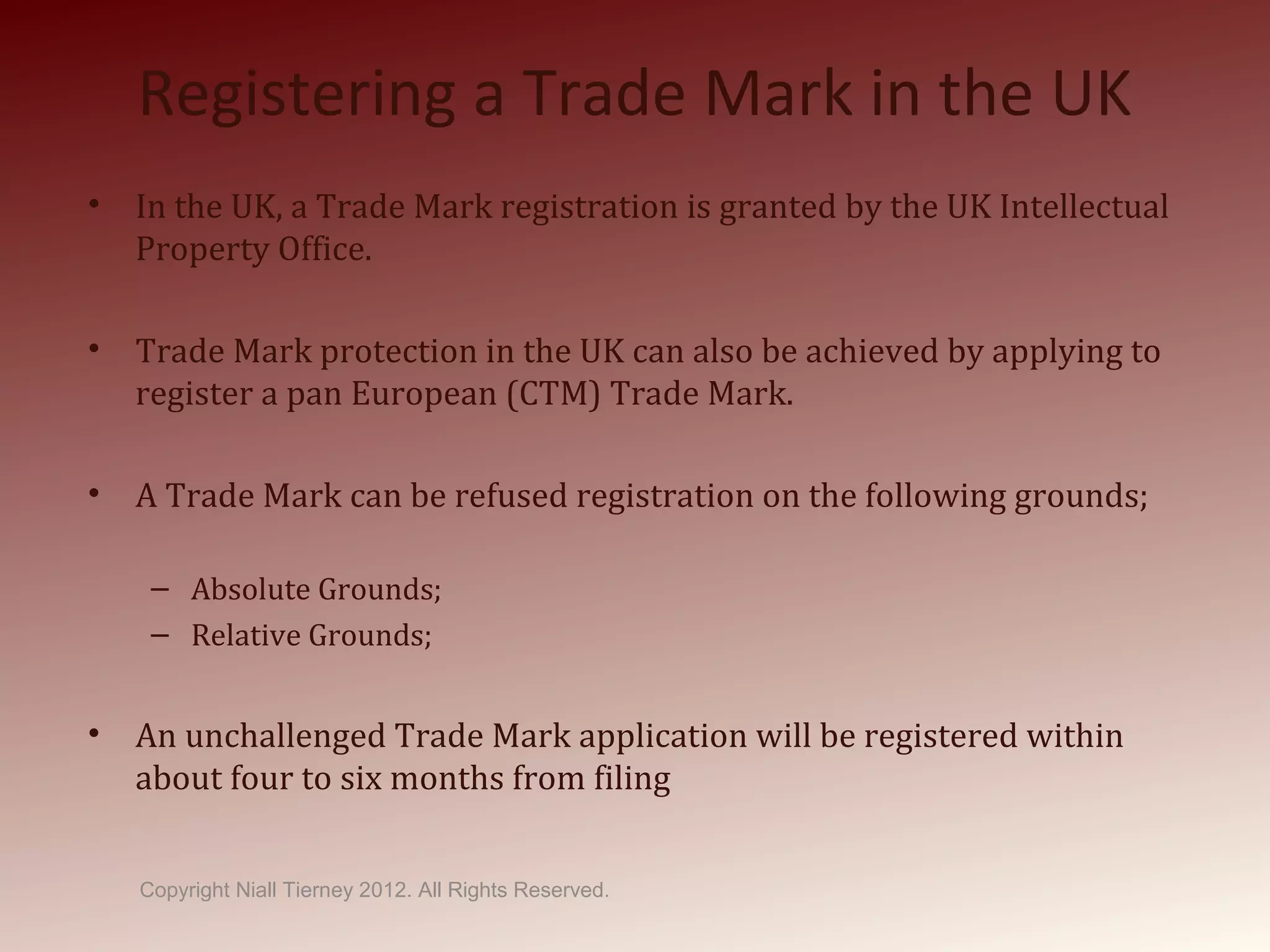 Registering a Trade Mark in the UK
• In the UK, a Trade Mark registration is granted by the UK Intellectual
Property Office.
• Trade Mark protection in the UK can also be achieved by applying to
register a pan European (CTM) Trade Mark.
• A Trade Mark can be refused registration on the following grounds;
– Absolute Grounds;
– Relative Grounds;
• An unchallenged Trade Mark application will be registered within
about four to six months from filing
Copyright Niall Tierney 2012. All Rights Reserved.
 