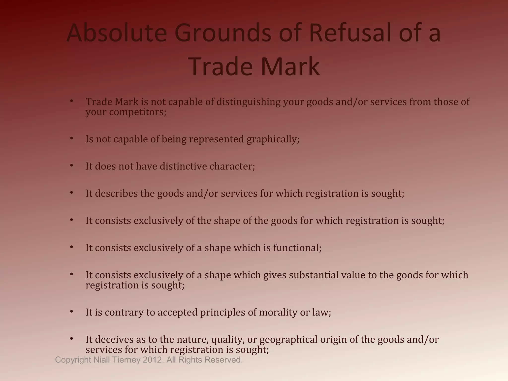 Absolute Grounds of Refusal of a
Trade Mark
• Trade Mark is not capable of distinguishing your goods and/or services from those of
your competitors;
• Is not capable of being represented graphically;
• It does not have distinctive character;
• It describes the goods and/or services for which registration is sought;
• It consists exclusively of the shape of the goods for which registration is sought;
• It consists exclusively of a shape which is functional;
• It consists exclusively of a shape which gives substantial value to the goods for which
registration is sought;
• It is contrary to accepted principles of morality or law;
• It deceives as to the nature, quality, or geographical origin of the goods and/or
services for which registration is sought;
Copyright Niall Tierney 2012. All Rights Reserved.
 