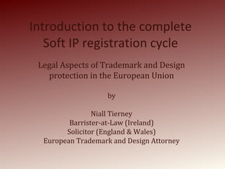 Introduction to the complete
Soft IP registration cycle
Legal Aspects of Trademark and Design
protection in the European Union
by
Niall Tierney
Barrister-at-Law (Ireland)
Solicitor (England & Wales)
European Trademark and Design Attorney
 