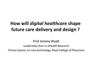How will digital healthcare shape
future care delivery and design ?
Prof Jeremy Wyatt
Leadership Chair in eHealth Research
Clinical advisor on new technology, Royal College of Physicians
 