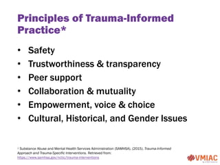 Principles of Trauma-Informed
Practice*
• Safety
• Trustworthiness & transparency
• Peer support
• Collaboration & mutuali...