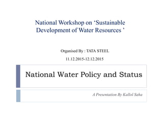 National Water Policy and Status
A Presentation By Kallol Saha
National Workshop on ‘Sustainable
Development of Water Resources ’
Organised By : TATA STEEL
11.12.2015-12.12.2015
 