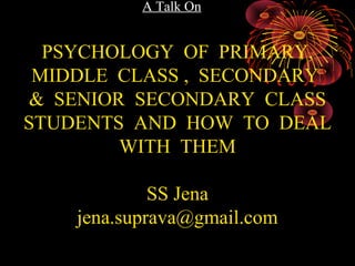 A Talk On
PSYCHOLOGY OF PRIMARY,
MIDDLE CLASS , SECONDARY
& SENIOR SECONDARY CLASS
STUDENTS AND HOW TO DEAL
WITH THEM
By
Subhransu Sekhar Jena
Research Scholar in Management
MBA(HR), MA Psychology, MS in Psychotherapy &
Counselling, LLB, B.Sc ( Zoology Hons)
 