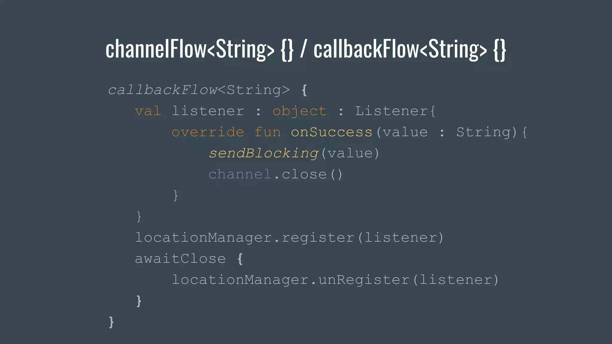 channelFlow<String> {} / callbackFlow<String> {}
callbackFlow<String> {
val listener : object : Listener{
override fun onSuccess(value : String){
sendBlocking(value)
channel.close()
}
}
locationManager.register(listener)
awaitClose {
locationManager.unRegister(listener)
}
}
 