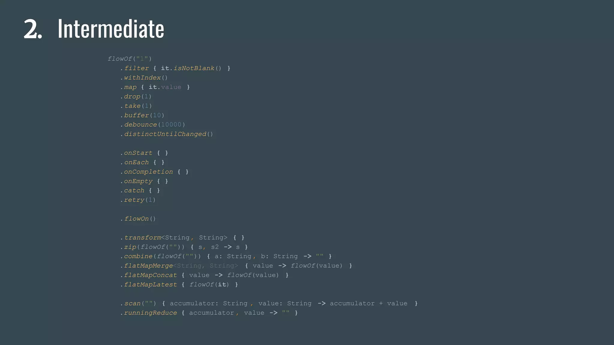 2. Intermediate
flowOf("1")
.filter { it.isNotBlank() }
.withIndex()
.map { it.value }
.drop(1)
.take(1)
.buffer(10)
.debounce(10000)
.distinctUntilChanged()
.onStart { }
.onEach { }
.onCompletion { }
.onEmpty { }
.catch { }
.retry(1)
.flowOn()
.transform<String, String> { }
.zip(flowOf("")) { s, s2 -> s }
.combine(flowOf("")) { a: String , b: String -> "" }
.flatMapMerge<String, String> { value -> flowOf(value) }
.flatMapConcat { value -> flowOf(value) }
.flatMapLatest { flowOf(it) }
.scan("") { accumulator: String , value: String -> accumulator + value }
.runningReduce { accumulator , value -> "" }
 
