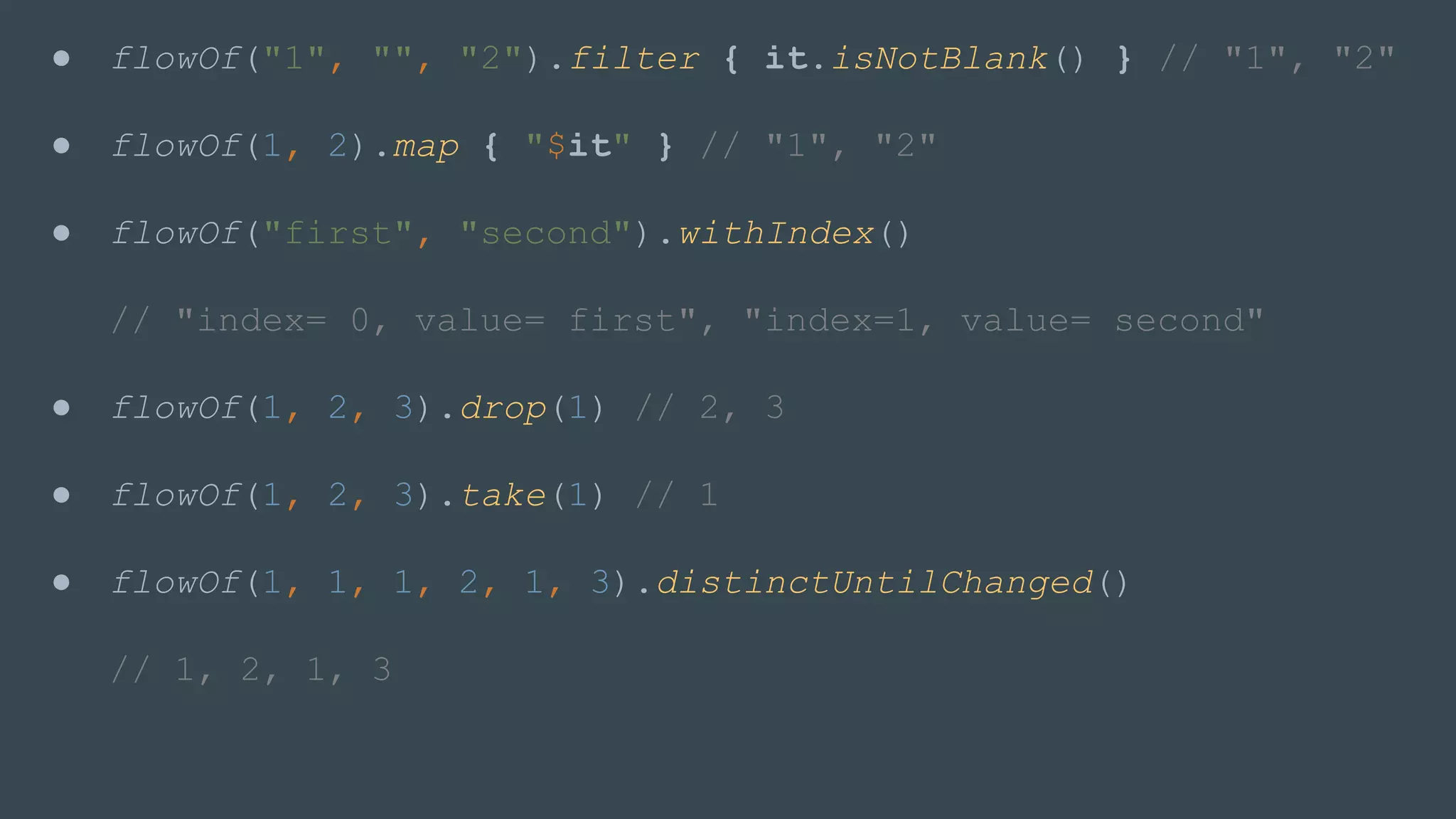 ● flowOf("1", "", "2").filter { it.isNotBlank() } // "1", "2"
● flowOf(1, 2).map { "$it" } // "1", "2"
● flowOf("first", "second").withIndex()
// "index= 0, value= first", "index=1, value= second"
● flowOf(1, 2, 3).drop(1) // 2, 3
● flowOf(1, 2, 3).take(1) // 1
● flowOf(1, 1, 1, 2, 1, 3).distinctUntilChanged()
// 1, 2, 1, 3
 