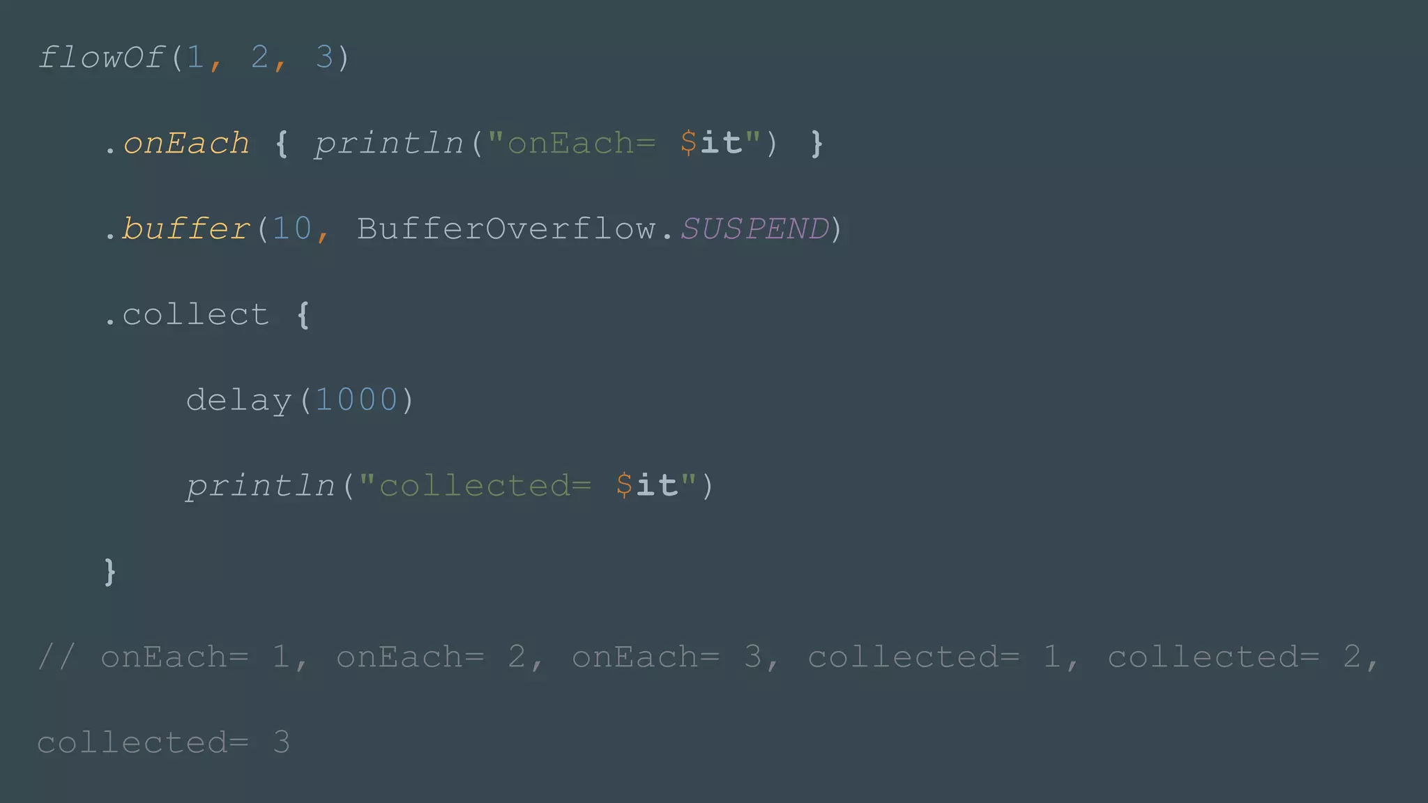 flowOf(1, 2, 3)
.onEach { println("onEach= $it") }
.buffer(10, BufferOverflow.SUSPEND)
.collect {
delay(1000)
println("collected= $it")
}
// onEach= 1, onEach= 2, onEach= 3, collected= 1, collected= 2,
collected= 3
 