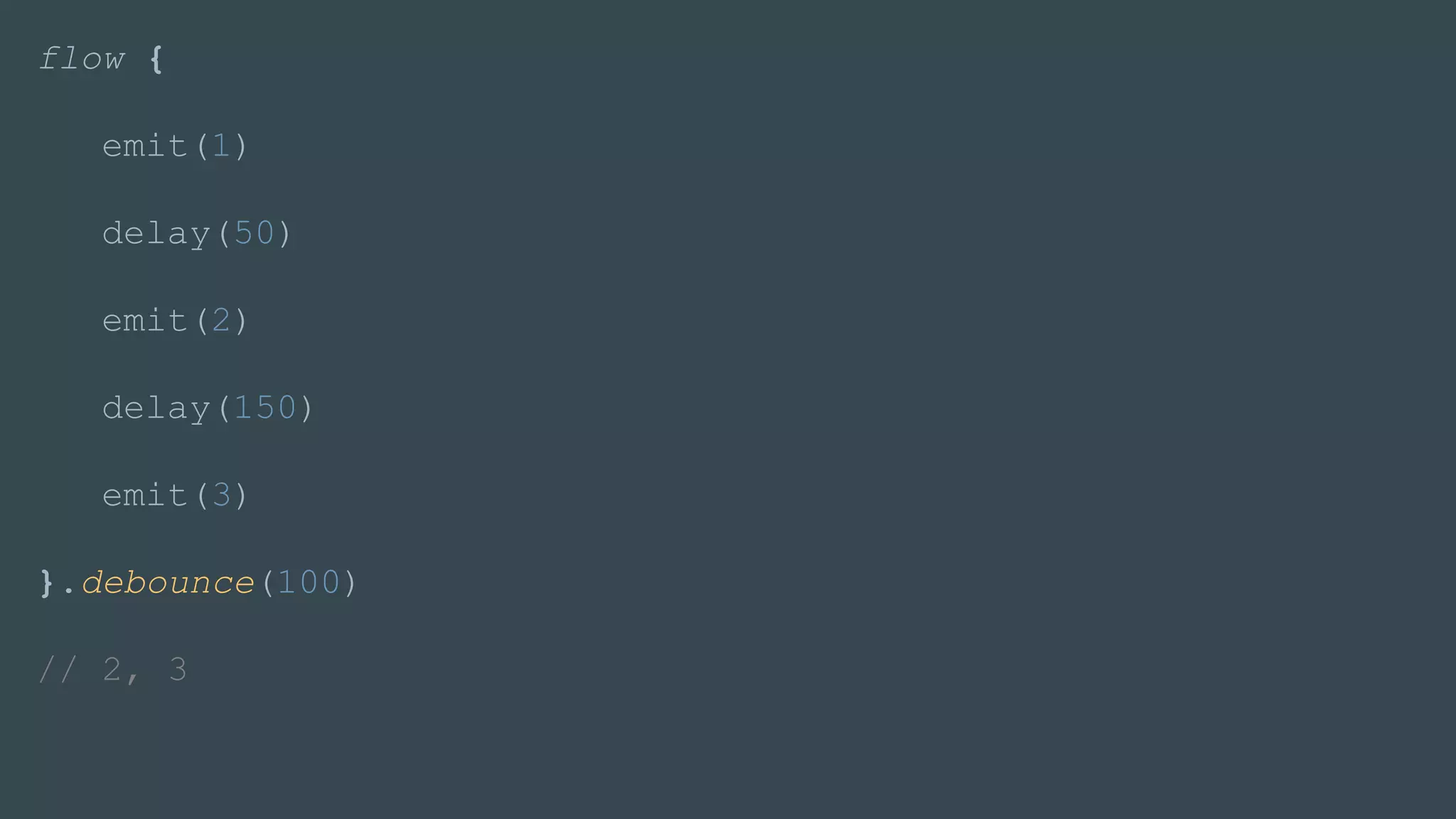 flow {
emit(1)
delay(50)
emit(2)
delay(150)
emit(3)
}.debounce(100)
// 2, 3
 