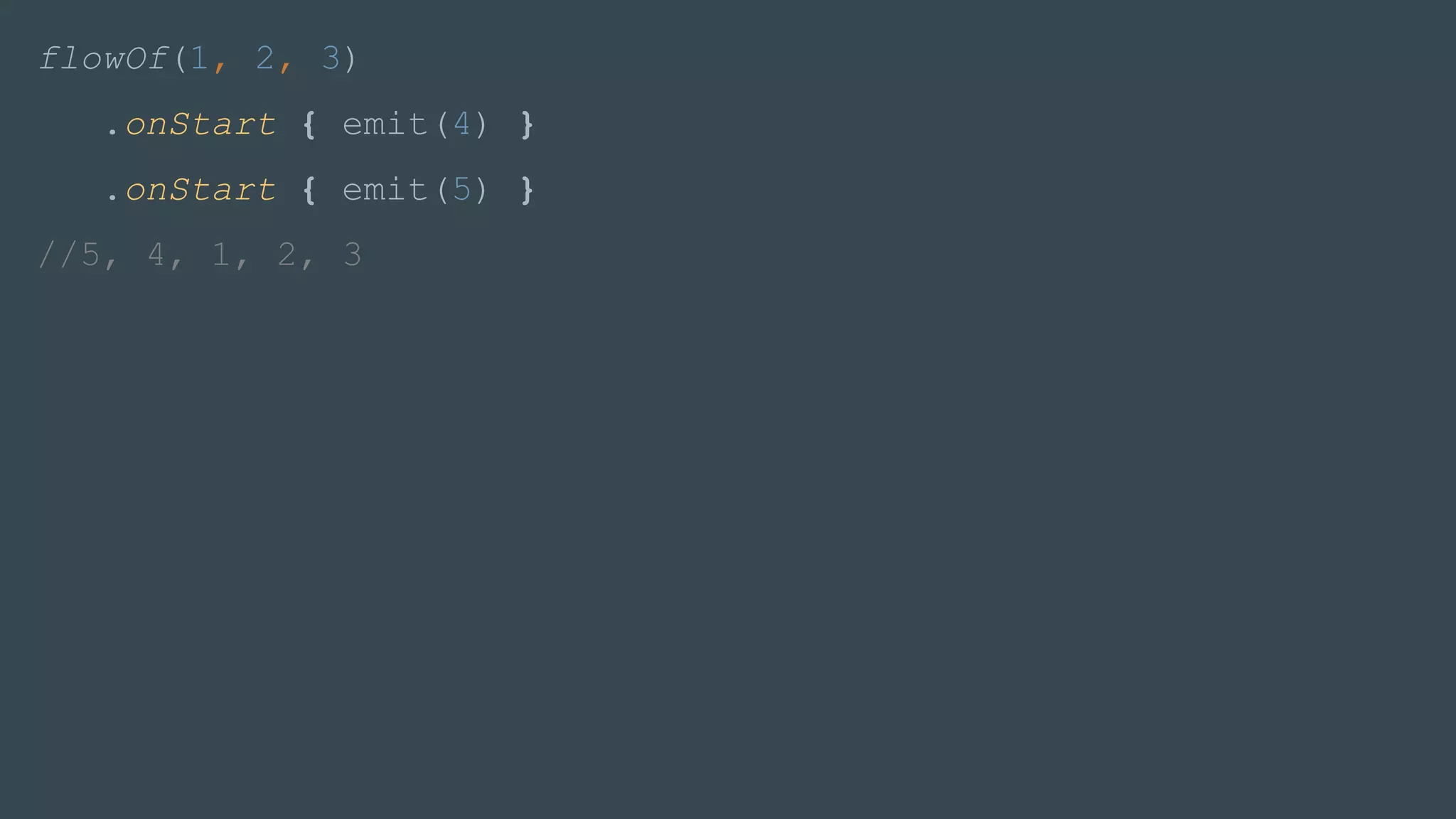 flowOf(1, 2, 3)
.onStart { emit(4) }
.onStart { emit(5) }
//5, 4, 1, 2, 3
 