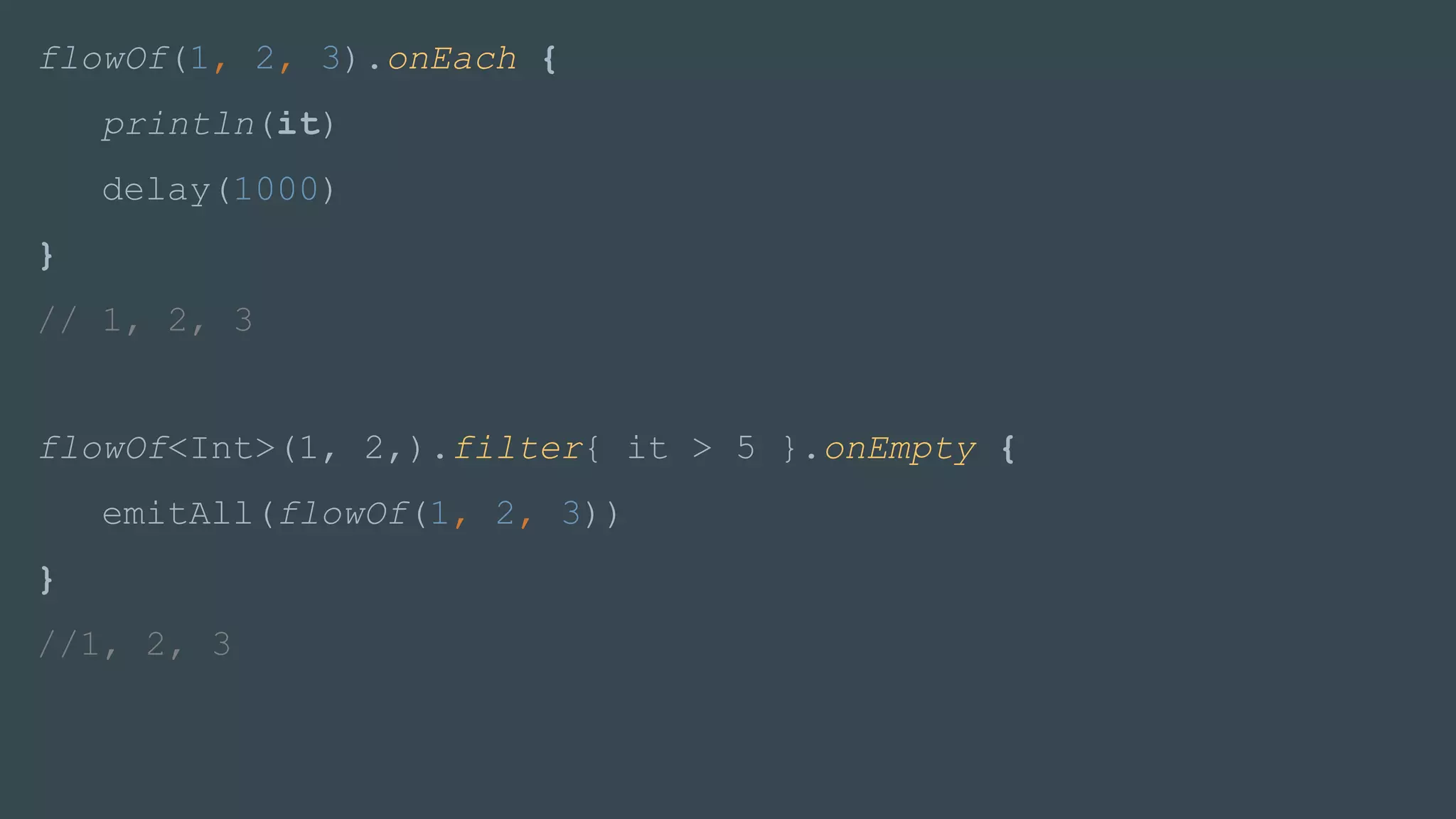 flowOf(1, 2, 3).onEach {
println(it)
delay(1000)
}
// 1, 2, 3
flowOf<Int>(1, 2,).filter{ it > 5 }.onEmpty {
emitAll(flowOf(1, 2, 3))
}
//1, 2, 3
 