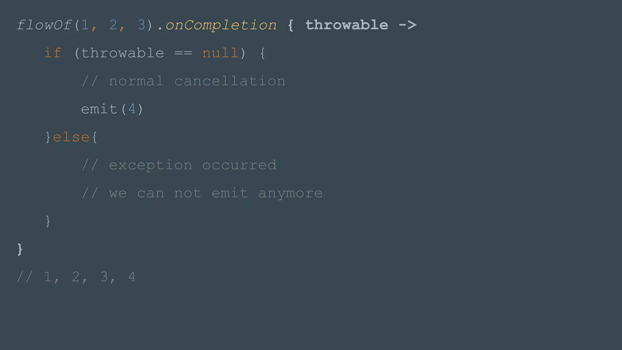 flowOf(1, 2, 3).onCompletion { throwable ->
if (throwable == null) {
// normal cancellation
emit(4)
}else{
// exception occurred
// we can not emit anymore
}
}
// 1, 2, 3, 4
 