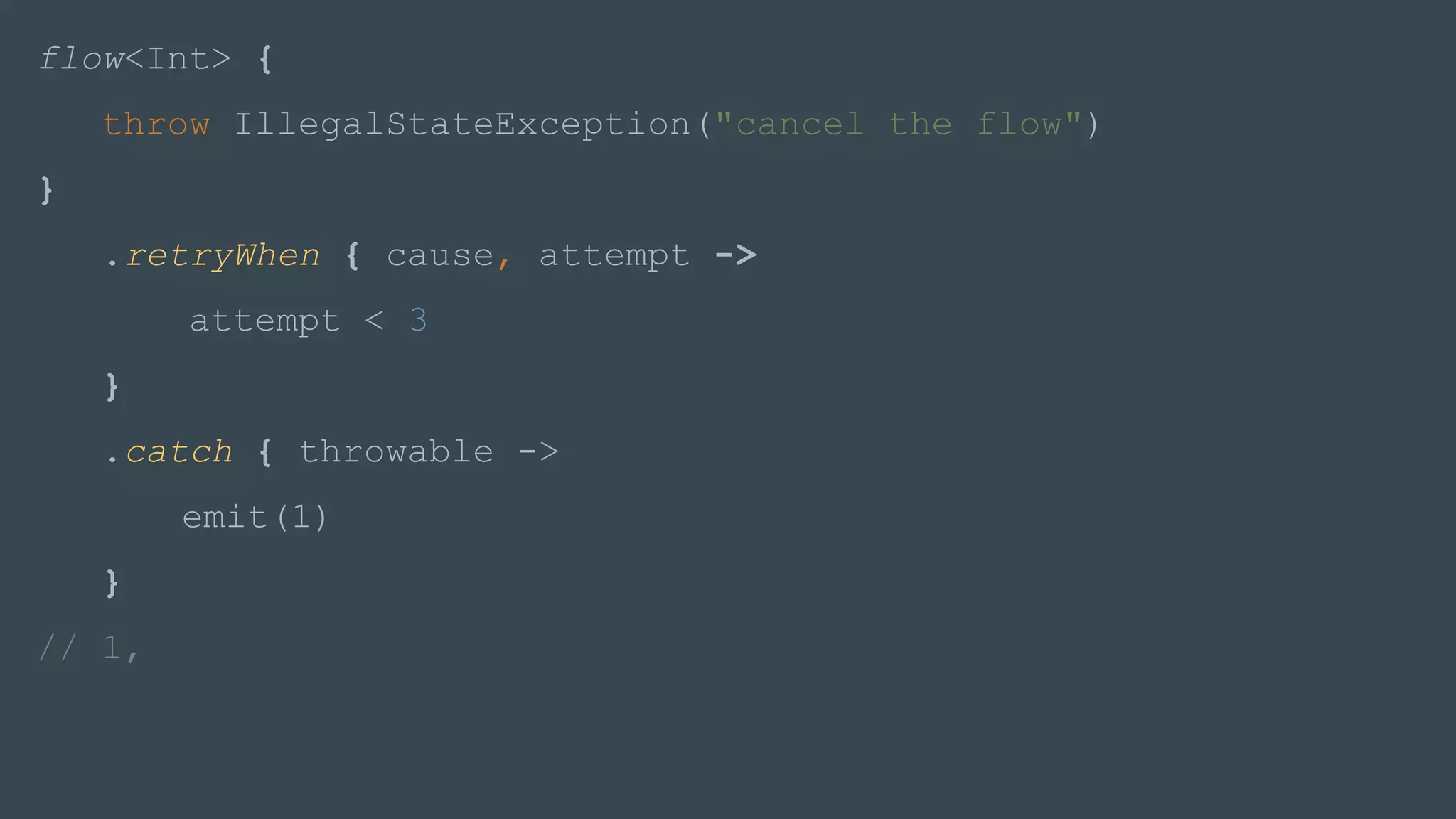 flow<Int> {
throw IllegalStateException("cancel the flow")
}
.retryWhen { cause, attempt ->
attempt < 3
}
.catch { throwable ->
emit(1)
}
// 1,
 