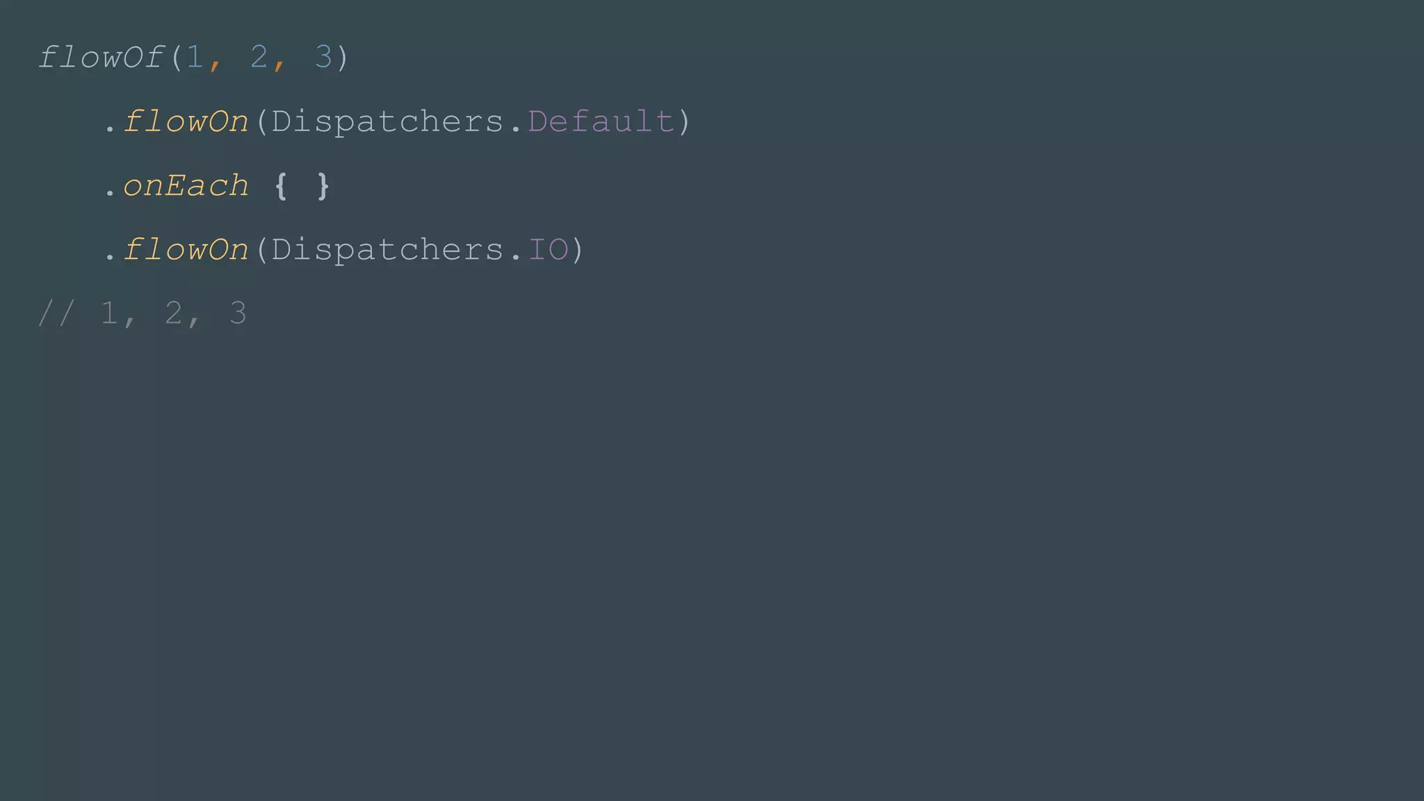 flowOf(1, 2, 3)
.flowOn(Dispatchers.Default)
.onEach { }
.flowOn(Dispatchers.IO)
// 1, 2, 3
 