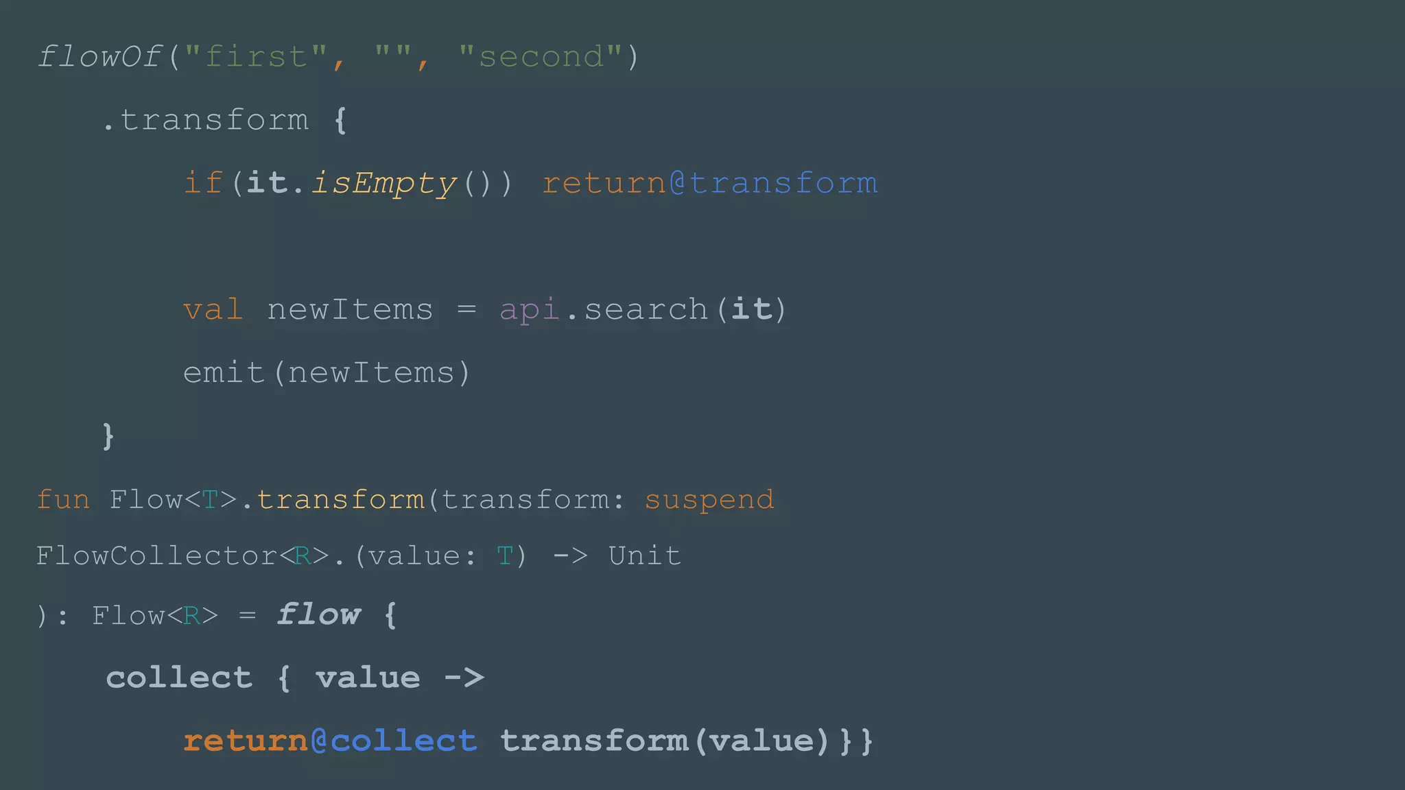 flowOf("first", "", "second")
.transform {
if(it.isEmpty()) return@transform
val newItems = api.search(it)
emit(newItems)
}
fun Flow<T>.transform(transform: suspend
FlowCollector<R>.(value: T) -> Unit
): Flow<R> = flow {
collect { value ->
return@collect transform(value)}}
 