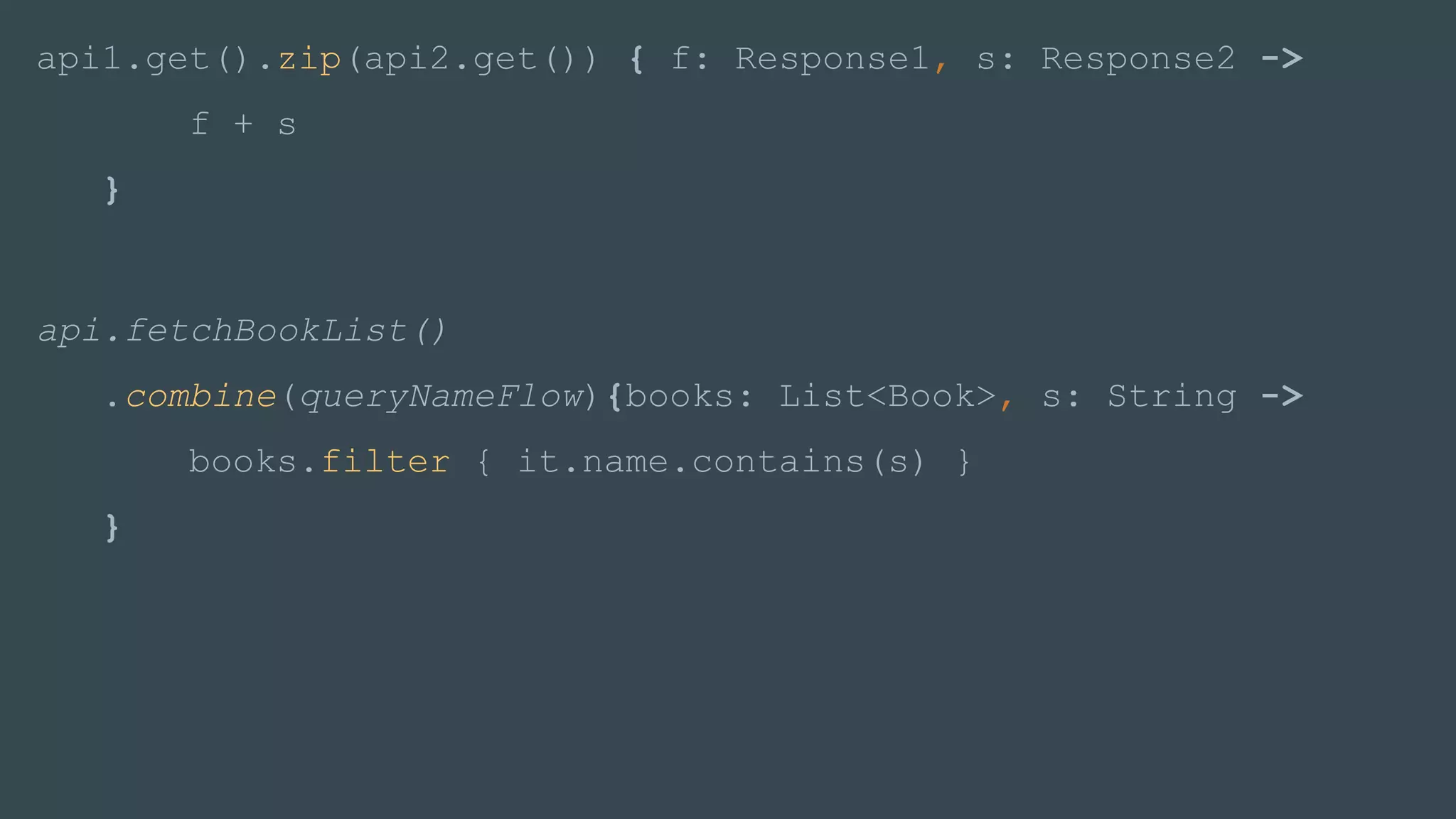 api1.get().zip(api2.get()) { f: Response1, s: Response2 ->
f + s
}
api.fetchBookList()
.combine(queryNameFlow){books: List<Book>, s: String ->
books.filter { it.name.contains(s) }
}
 