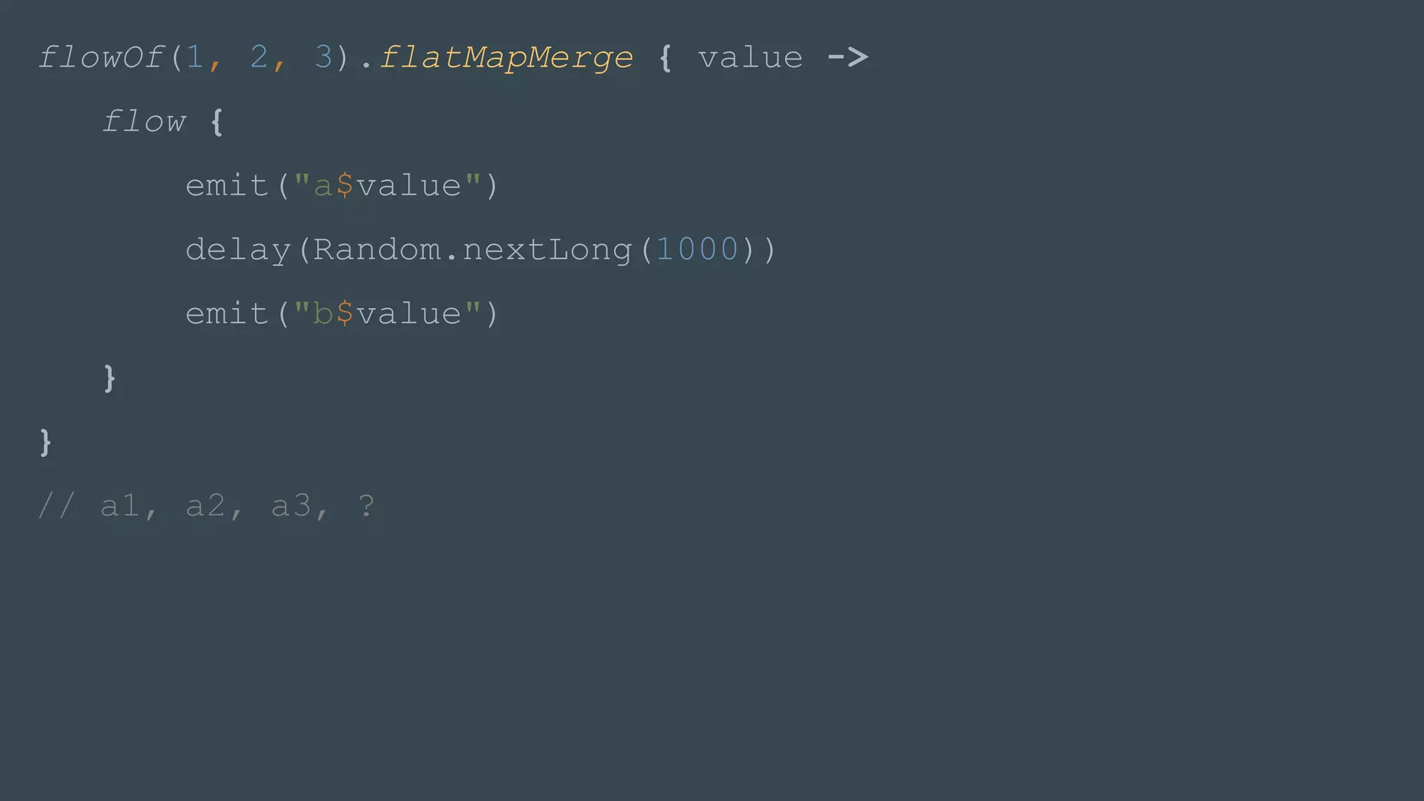 flowOf(1, 2, 3).flatMapMerge { value ->
flow {
emit("a$value")
delay(Random.nextLong(1000))
emit("b$value")
}
}
// a1, a2, a3, ?
 