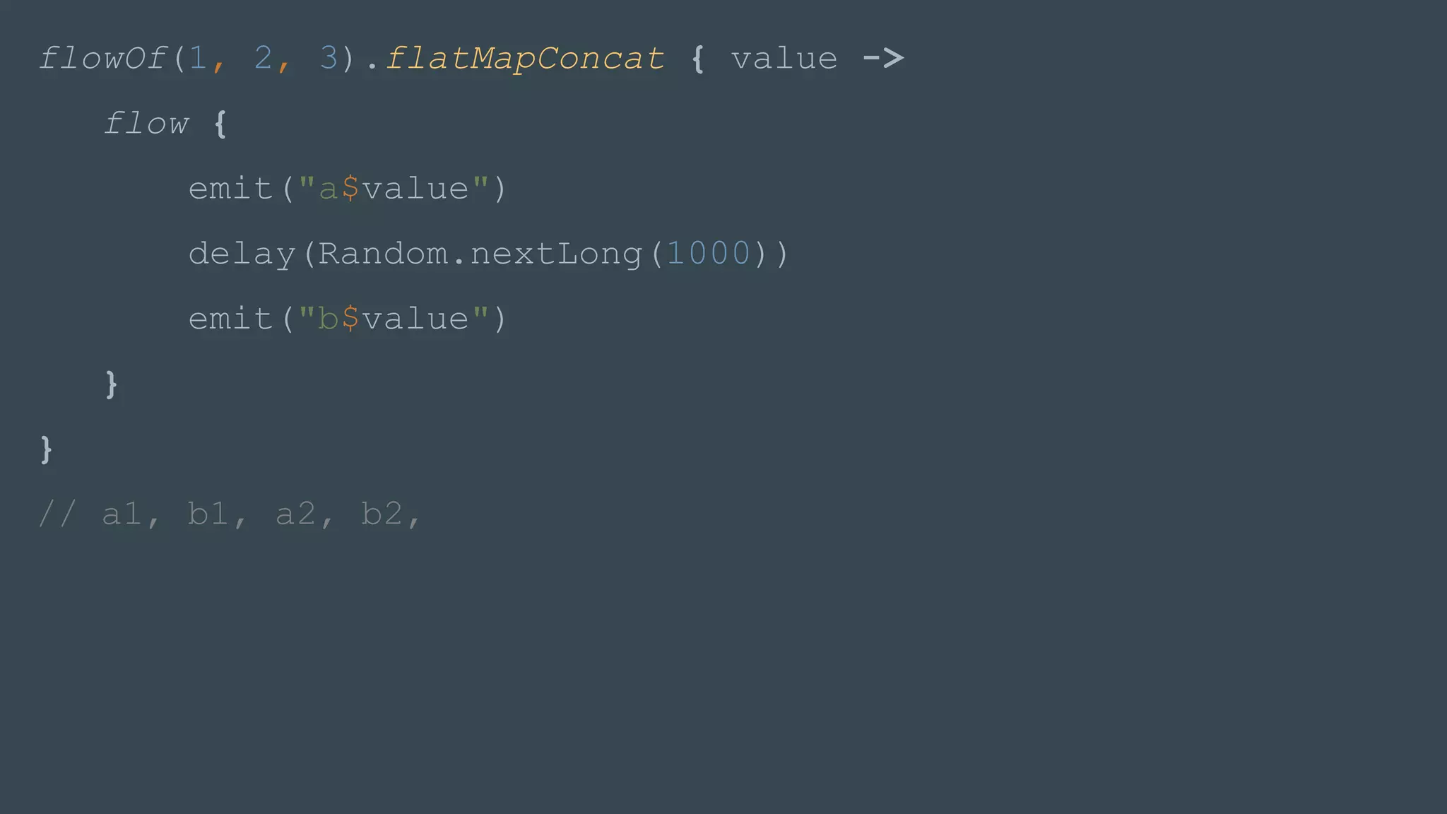 flowOf(1, 2, 3).flatMapConcat { value ->
flow {
emit("a$value")
delay(Random.nextLong(1000))
emit("b$value")
}
}
// a1, b1, a2, b2,
 