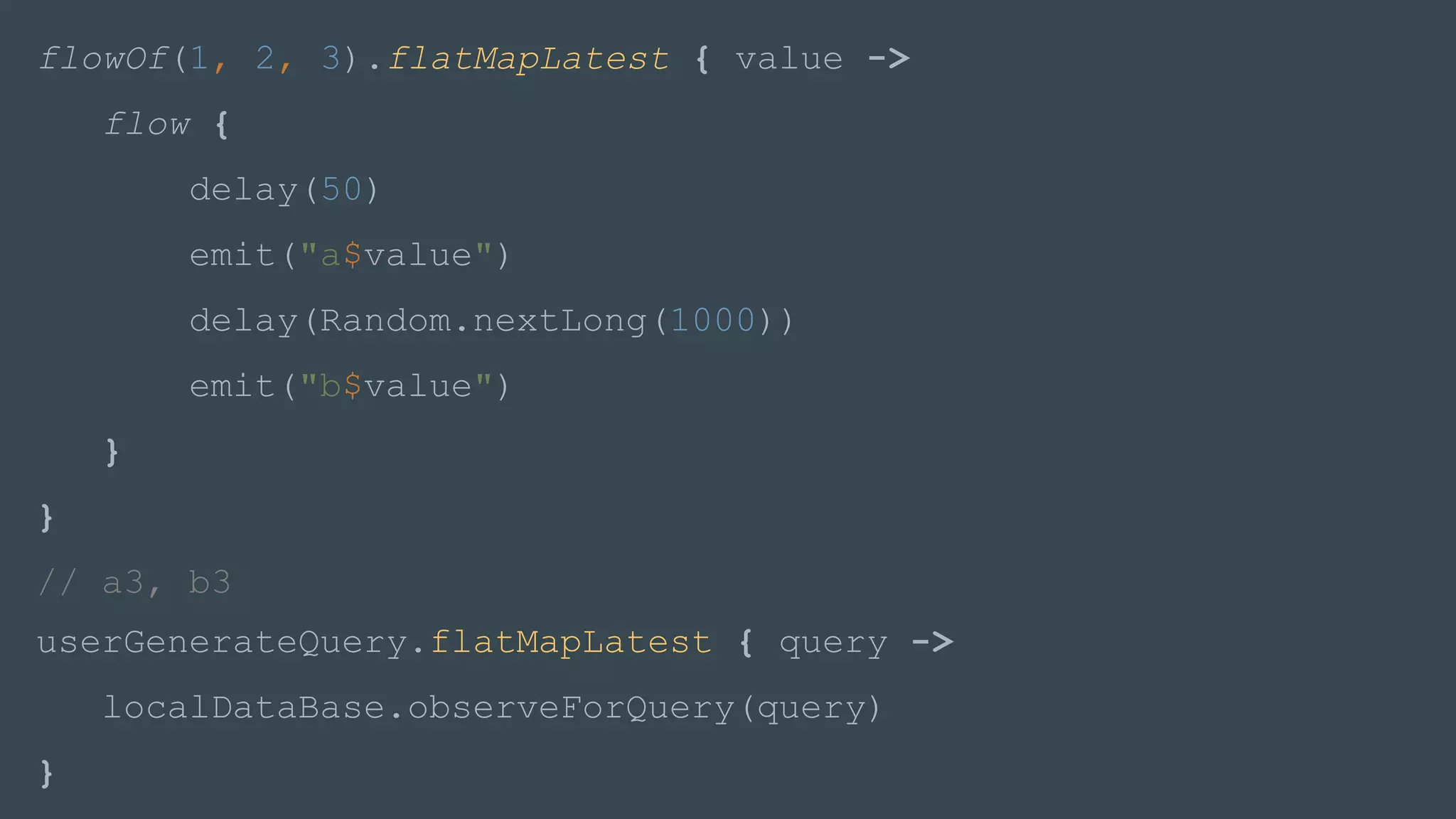 userGenerateQuery.flatMapLatest { query ->
localDataBase.observeForQuery(query)
}
flowOf(1, 2, 3).flatMapLatest { value ->
flow {
delay(50)
emit("a$value")
delay(Random.nextLong(1000))
emit("b$value")
}
}
// a3, b3
 