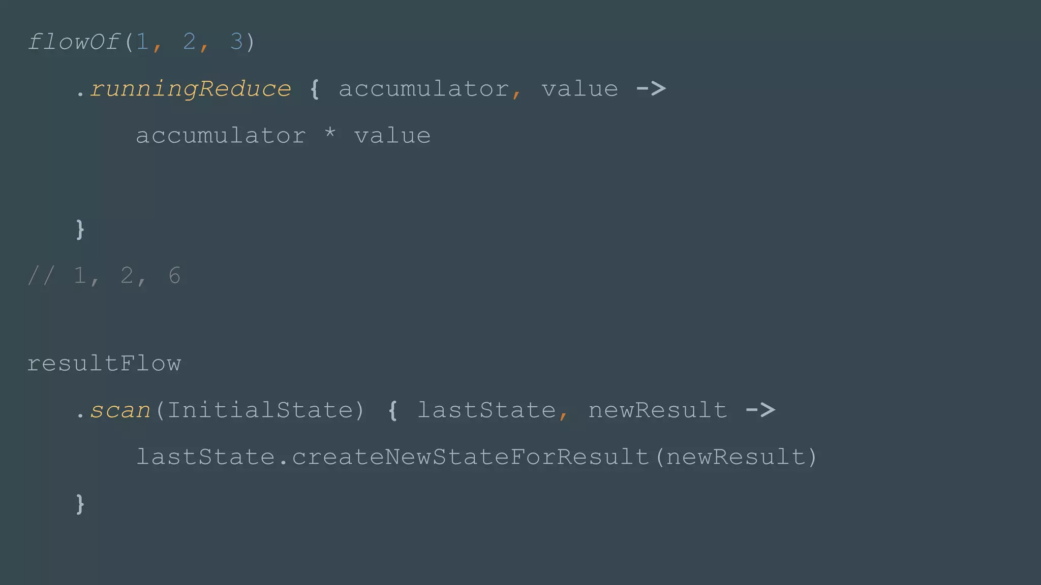 flowOf(1, 2, 3)
.runningReduce { accumulator, value ->
accumulator * value
}
// 1, 2, 6
resultFlow
.scan(InitialState) { lastState, newResult ->
lastState.createNewStateForResult(newResult)
}
 