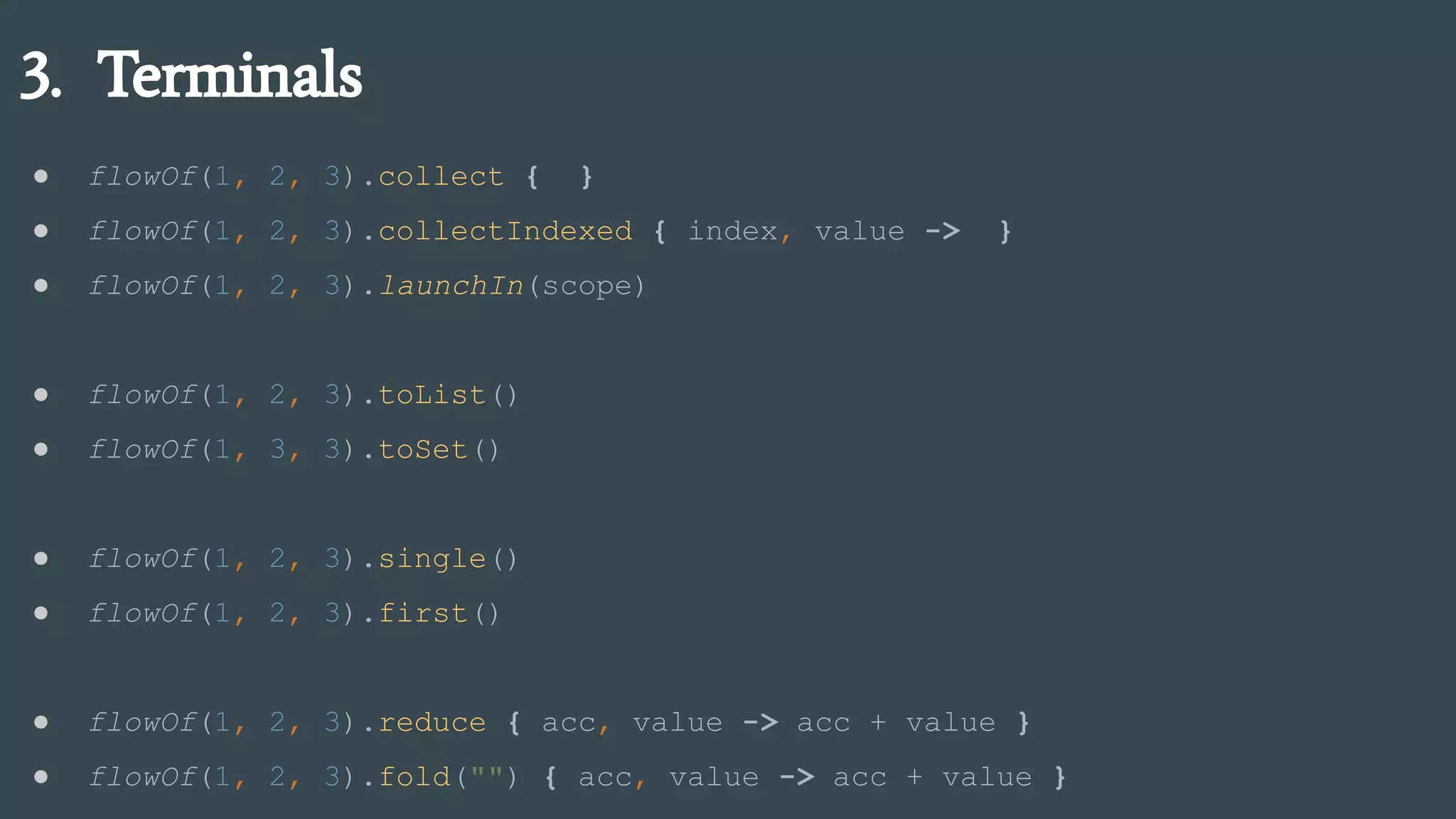 3. Terminals
● flowOf(1, 2, 3).collect { }
● flowOf(1, 2, 3).collectIndexed { index, value -> }
● flowOf(1, 2, 3).launchIn(scope)
● flowOf(1, 2, 3).toList()
● flowOf(1, 3, 3).toSet()
● flowOf(1, 2, 3).single()
● flowOf(1, 2, 3).first()
● flowOf(1, 2, 3).reduce { acc, value -> acc + value }
● flowOf(1, 2, 3).fold("") { acc, value -> acc + value }
 