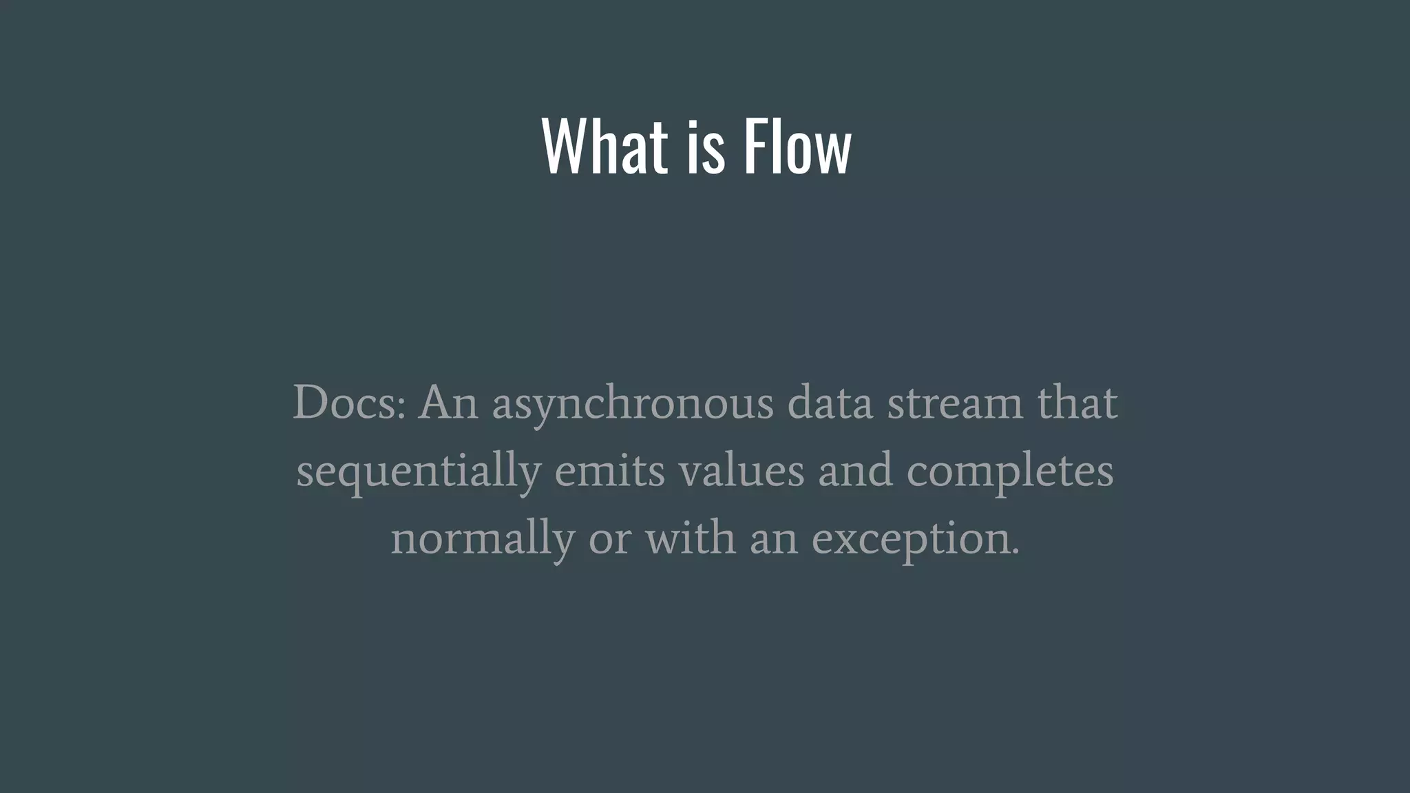 What is Flow
Docs: An asynchronous data stream that
sequentially emits values and completes
normally or with an exception.
 