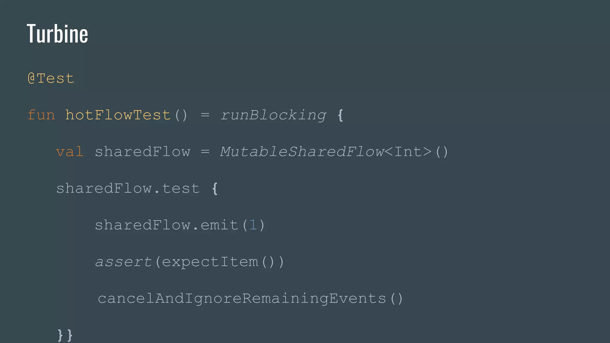 Turbine
@Test
fun hotFlowTest() = runBlocking {
val sharedFlow = MutableSharedFlow<Int>()
sharedFlow.test {
sharedFlow.emit(1)
assert(expectItem())
cancelAndIgnoreRemainingEvents()
}}
 