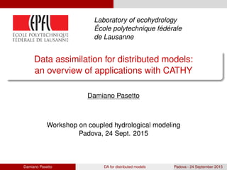 Laboratory of ecohydrology
´Ecole polytechnique f´ed´erale
de Lausanne
Data assimilation for distributed models:
an overview of applications with CATHY
Damiano Pasetto
Workshop on coupled hydrological modeling
Padova, 24 Sept. 2015
Damiano Pasetto DA for distributed models Padova - 24 September 2015
 
