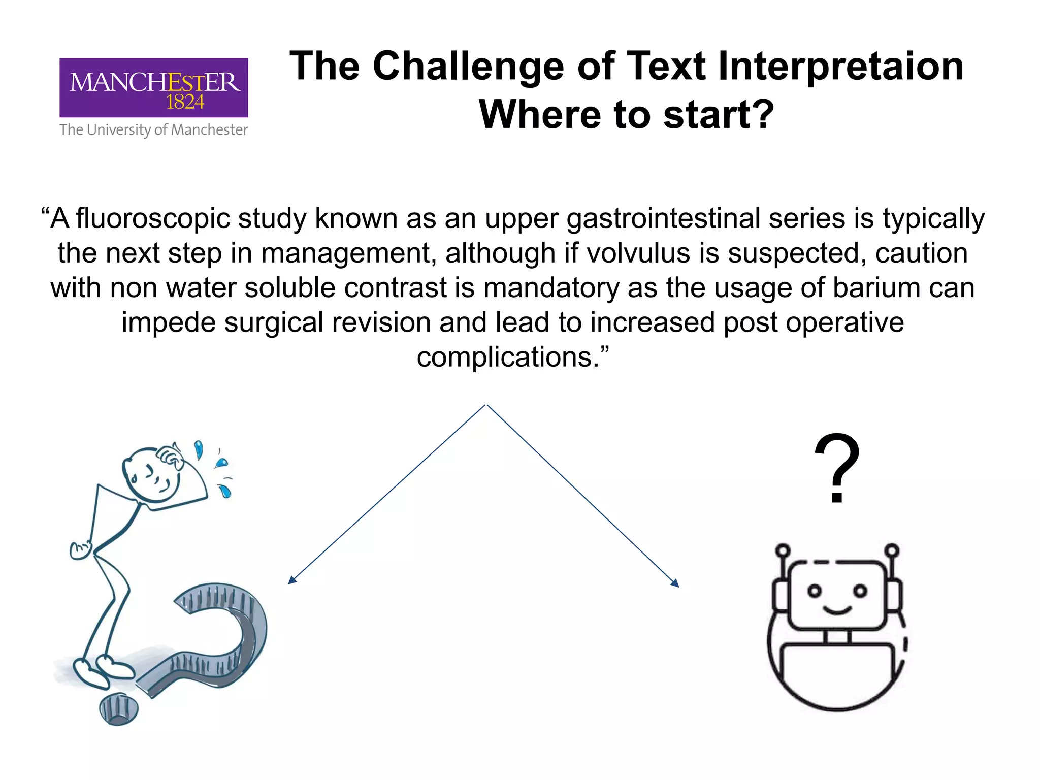 The Challenge of Text Interpretaion
Where to start?
“A fluoroscopic study known as an upper gastrointestinal series is typically
the next step in management, although if volvulus is suspected, caution
with non water soluble contrast is mandatory as the usage of barium can
impede surgical revision and lead to increased post operative
complications.”
?
 