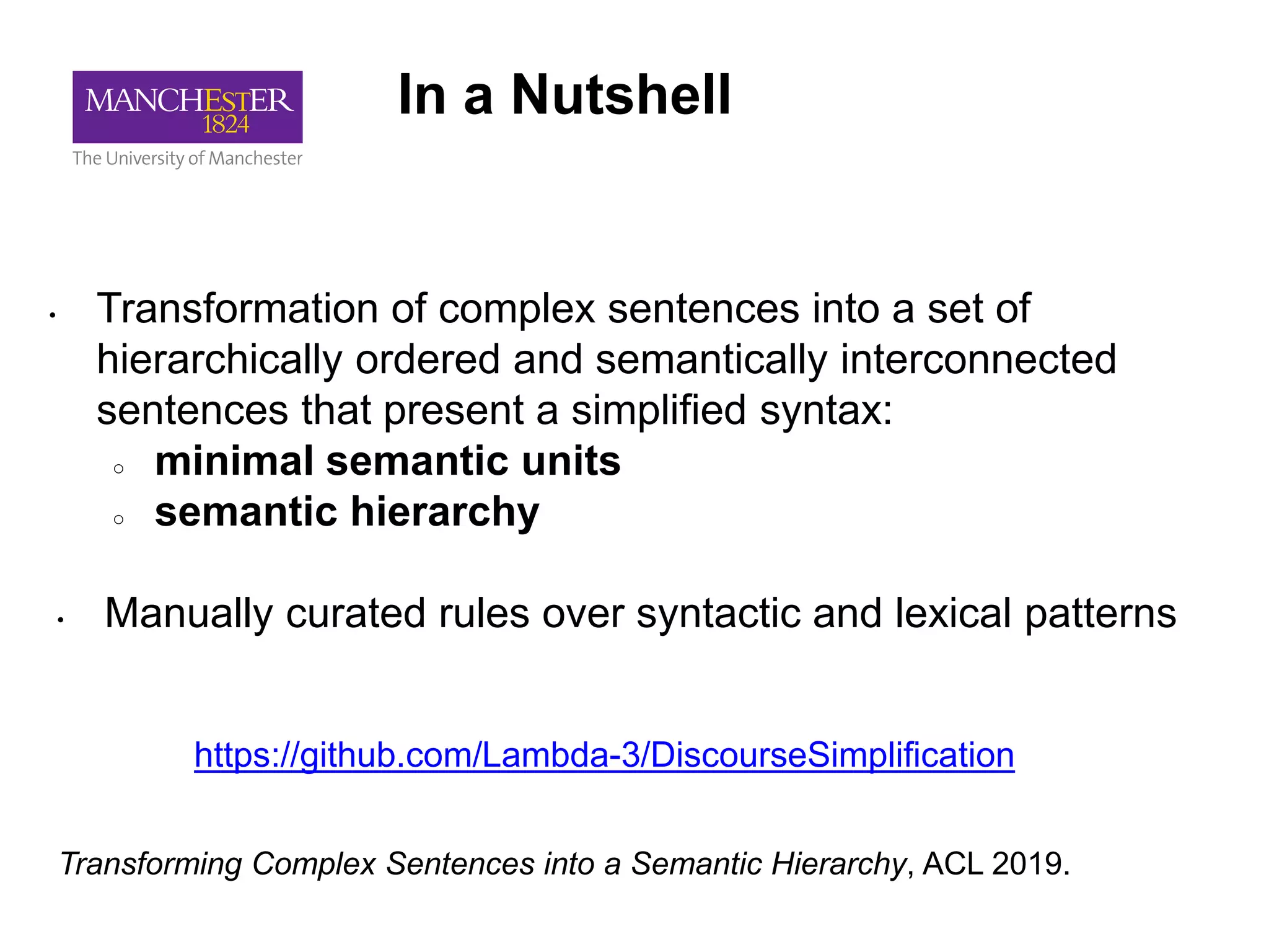 In a Nutshell
• Transformation of complex sentences into a set of
hierarchically ordered and semantically interconnected
sentences that present a simplified syntax:
○ minimal semantic units
○ semantic hierarchy
• Manually curated rules over syntactic and lexical patterns
Transforming Complex Sentences into a Semantic Hierarchy, ACL 2019.
https://github.com/Lambda-3/DiscourseSimplification
 