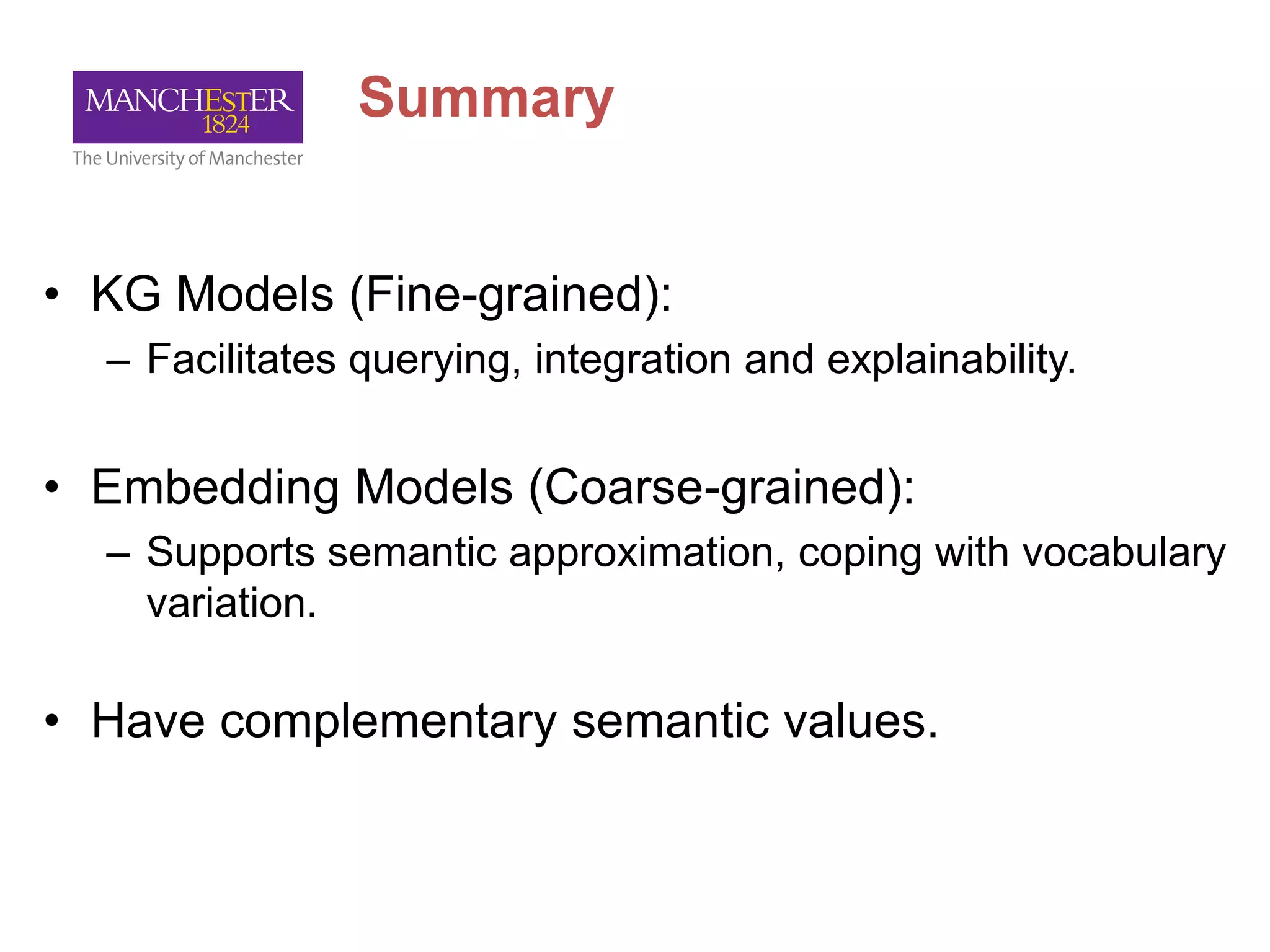 Summary
• KG Models (Fine-grained):
– Facilitates querying, integration and explainability.
• Embedding Models (Coarse-grained):
– Supports semantic approximation, coping with vocabulary
variation.
• Have complementary semantic values.
 
