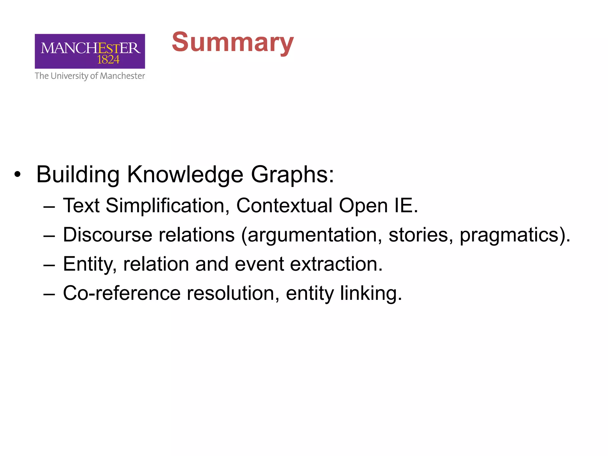 Summary
• Building Knowledge Graphs:
– Text Simplification, Contextual Open IE.
– Discourse relations (argumentation, stories, pragmatics).
– Entity, relation and event extraction.
– Co-reference resolution, entity linking.
 