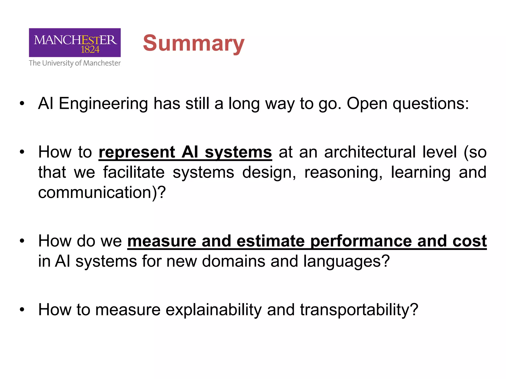 Summary
• AI Engineering has still a long way to go. Open questions:
• How to represent AI systems at an architectural level (so
that we facilitate systems design, reasoning, learning and
communication)?
• How do we measure and estimate performance and cost
in AI systems for new domains and languages?
• How to measure explainability and transportability?
 