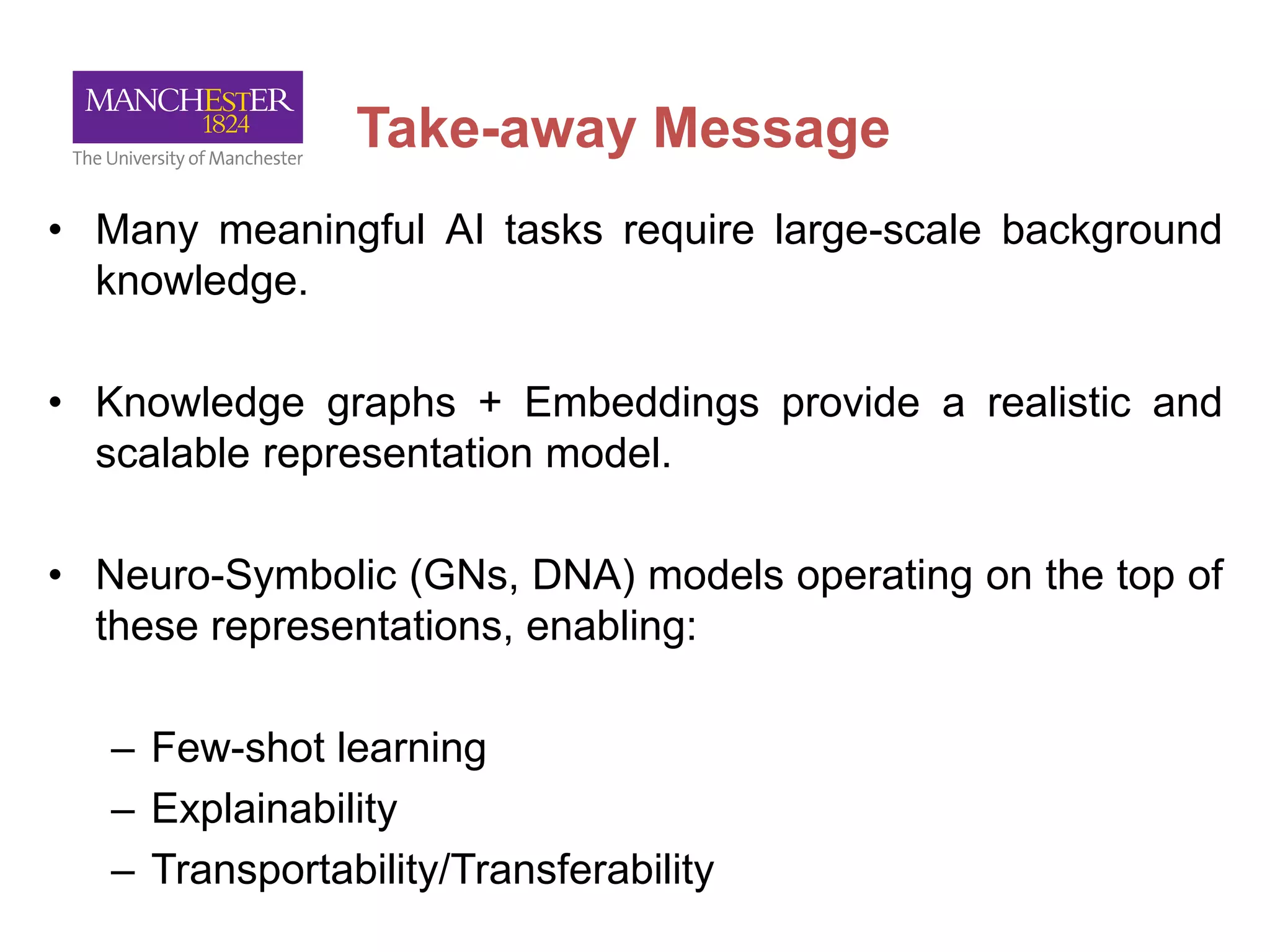 Take-away Message
• Many meaningful AI tasks require large-scale background
knowledge.
• Knowledge graphs + Embeddings provide a realistic and
scalable representation model.
• Neuro-Symbolic (GNs, DNA) models operating on the top of
these representations, enabling:
– Few-shot learning
– Explainability
– Transportability/Transferability
 