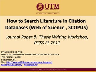 How to Search Literature In Citation
   Databases (Web of Science , SCOPUS)
    Journal Paper & Thesis Writing Workshop,
                  PGSS FS 2011
SITI NISRIN MOHD ANIS,
RESEARCH SUPPORT DEPT, PERPUSTAKAAN SULTANAH ZANARIAH,
UTM, SKUDAI , JOHOR
2 November 2011
Blog : http://www.staff.blog.utm.my/pszresearchsupport/
nisrin@mel.psz.utm.my | nisrin@utm.my
 
