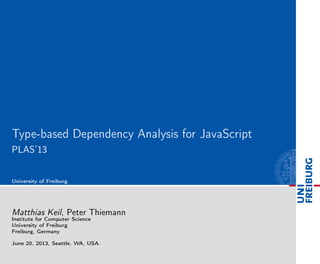 Type-based Dependency Analysis for JavaScript
PLAS’13
University of Freiburg
Matthias Keil, Peter Thiemann
Institute for Computer Science
University of Freiburg
Freiburg, Germany
June 20, 2013, Seattle, WA, USA.
 