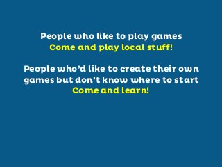 People who like to play games
Come and play local stuff!
People who’d like to create their own
games but don’t know where to start
Come and learn!

 