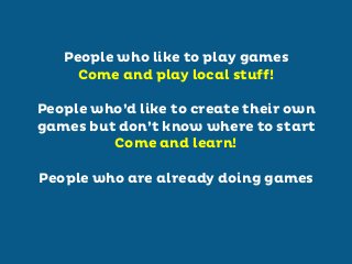People who like to play games
Come and play local stuff!
People who’d like to create their own
games but don’t know where to start
Come and learn!
People who are already doing games

 