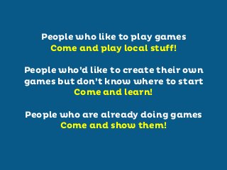 People who like to play games
Come and play local stuff!
People who’d like to create their own
games but don’t know where to start
Come and learn!
People who are already doing games
Come and show them!

 