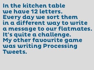 In the kitchen table
we have 12 letters.
Every day we sort them
in a different way to write
a message to our flatmates.
It's quite a challenge.
My other favourite game
was writing Processing
Tweets.

 