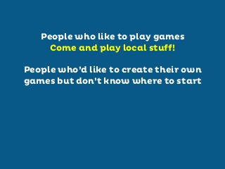People who like to play games
Come and play local stuff!
People who’d like to create their own
games but don’t know where to start

 