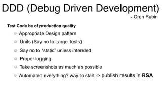 DDD (Debug Driven Development)
~ Oren Rubin
Test Code be of production quality
Appropriate Design pattern
Units (Say no to Large Tests)
Say no to “static” unless intended
Proper logging
Take screenshots as much as possible
Automated everything? way to start -> publish results in RSA
 