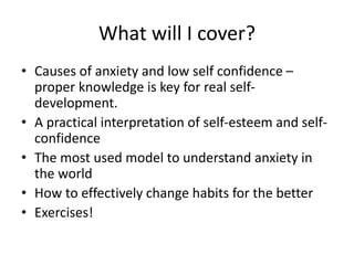 What will I cover?
• Causes of anxiety and low self confidence –
proper knowledge is key for real self-
development.
• A practical interpretation of self-esteem and self-
confidence
• The most used model to understand anxiety in
the world
• How to effectively change habits for the better
• Exercises!
 
