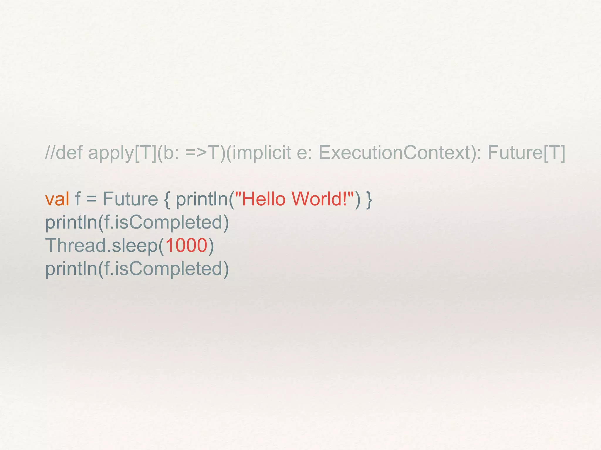 //def apply[T](b: =>T)(implicit e: ExecutionContext): Future[T]
val f = Future { println("Hello World!") }
println(f.isCompleted)
Thread.sleep(1000)
println(f.isCompleted)
 