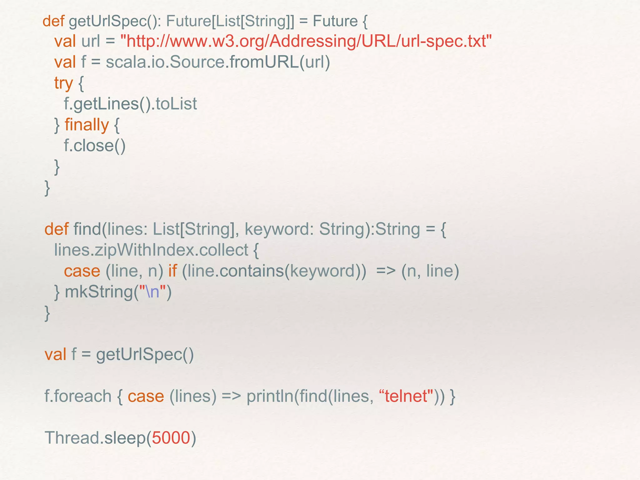 def getUrlSpec(): Future[List[String]] = Future {
val url = "http://www.w3.org/Addressing/URL/url-spec.txt"
val f = scala.io.Source.fromURL(url)
try {
f.getLines().toList
} finally {
f.close()
}
}
def find(lines: List[String], keyword: String):String = {
lines.zipWithIndex.collect {
case (line, n) if (line.contains(keyword)) => (n, line)
} mkString("n")
}
val f = getUrlSpec()
f.foreach { case (lines) => println(find(lines, “telnet")) }
Thread.sleep(5000)
 