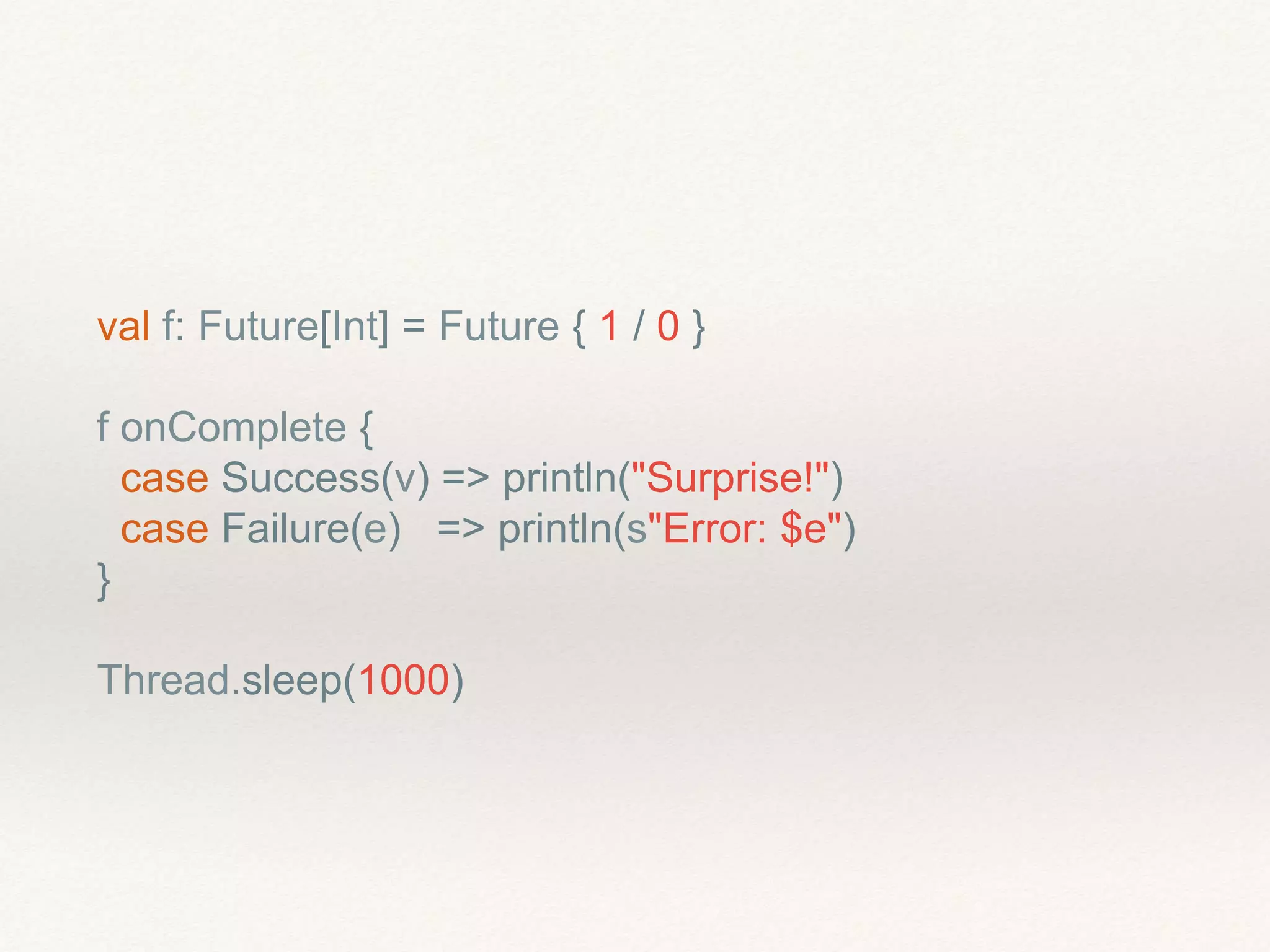 val f: Future[Int] = Future { 1 / 0 }
f onComplete {
case Success(v) => println("Surprise!")
case Failure(e) => println(s"Error: $e")
}
Thread.sleep(1000)
 