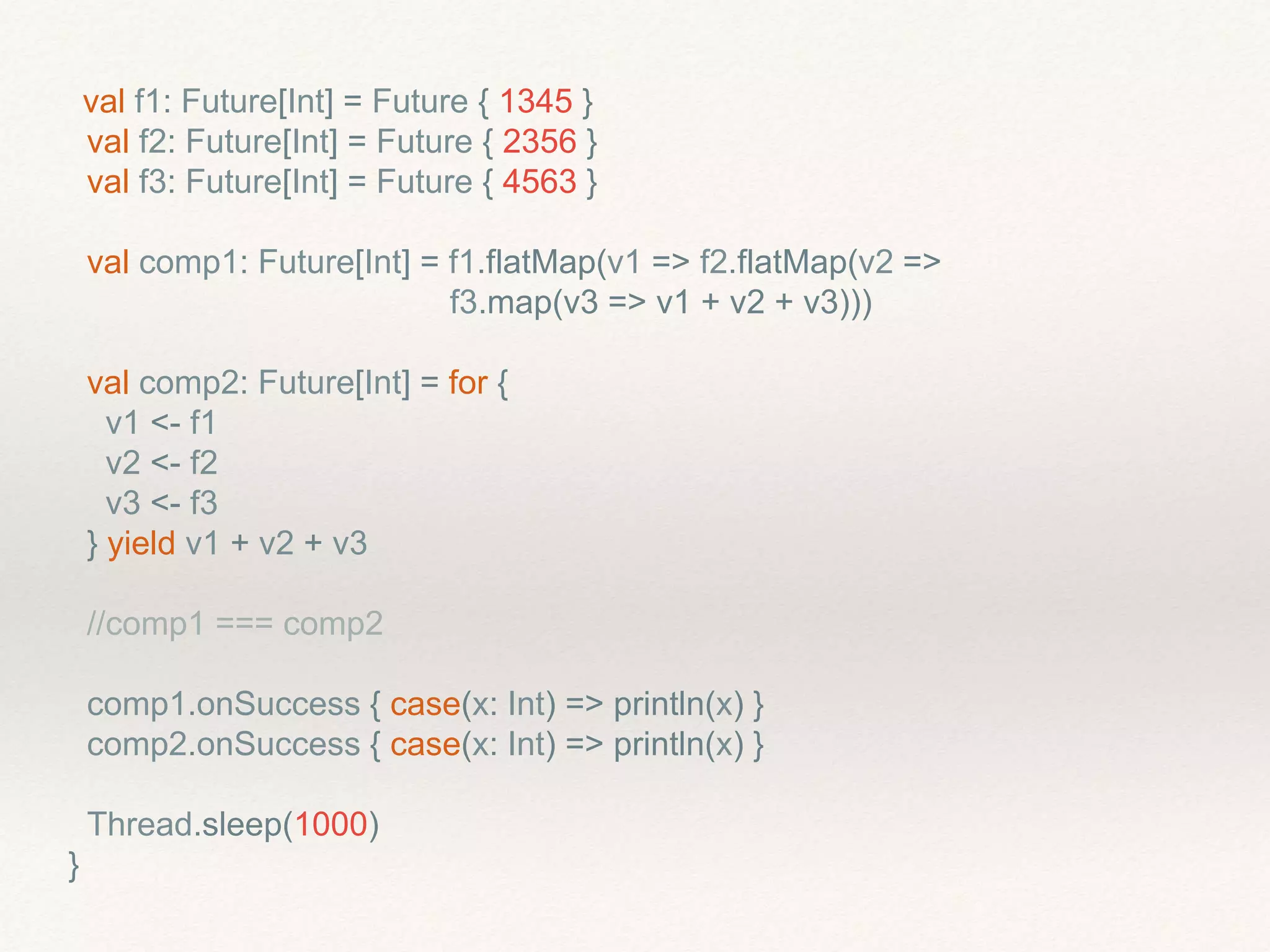 val f1: Future[Int] = Future { 1345 }
val f2: Future[Int] = Future { 2356 }
val f3: Future[Int] = Future { 4563 }
val comp1: Future[Int] = f1.flatMap(v1 => f2.flatMap(v2 =>
f3.map(v3 => v1 + v2 + v3)))
val comp2: Future[Int] = for {
v1 <- f1
v2 <- f2
v3 <- f3
} yield v1 + v2 + v3
//comp1 === comp2
comp1.onSuccess { case(x: Int) => println(x) }
comp2.onSuccess { case(x: Int) => println(x) }
Thread.sleep(1000)
}
 